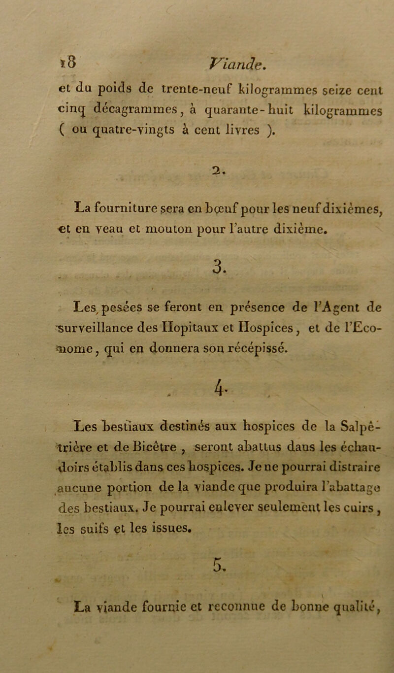 * S Viande. et du poids de trente-neuf kilogrammes seize cent cinq décagrammcs, à quarante-huit kilogrammes ( ou quatre-vingts à cent livres ). 2. La fourniture sera en bœuf pour les neuf dixièmes, €t en veau et mouton pour l’autre dixième. 3. Les pesées se feront en présence de l’Agent de ■surveillance des Hôpitaux et Hospices, et de l’Eco- nome, qui en donnera son récépissé. Les bestiaux destinés aux hospices de la Salpê- trière et de Bicêtre , seront abattus dans les échau- doirs établis dans ces hospices. Je ne pourrai distraire aucune portion de la viande que produira l’abattage des bestiaux. Je pourrai enlever seulement les cuirs , les suifs et les issues. La viande fournie et reconnue de bonne qualité,