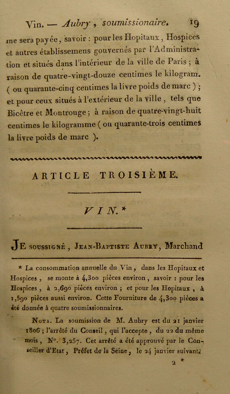 me sera payée, savoir : pour les Hôpitaux, Hospices et autres établissemens gouvernés par l’Àdministra* lion et situés dans l’intérieur de la vide ce Paiis ; a raison de quatre-vingt-douze centimes le kilogram. ( ou quarante-cinq centimes la livre poids de maie ) • et pour ceux situés à l’extérieur de la ville , tels que Bicêtre et Montrouge ; à raison de quatre-Yingt-liuit centimes le kilogramme ( ou quarante-trois centimes la livre poids de marc ). ARTICLE TROISIÈME. VIN.* Je soussigné , Jean-Baptiste Aubry, Marchand * La consommation annuelle du Vin , dans les Hôpitaux et Hospices , se monte à 4»3oo pièces environ , savoir : pour les Hospices , à 2,690 pièces environ ; et pour les Hôpitaux , à 1,590 pièces aussi environ. Cette Fourniture de 4i3oo pièces a •té donnée à quatre soumissionnaires. Nota. La soumission de M. Aubry est du ai janvier 1806 ; l’arrêté du Conseil, qui l’accepte , du 22 du même mois, N°. 3,257. Cet arrêté a été approuvé par le Con- seiller d’Etat, Préfet de la Seine 3 le 24 janvier suivant^ * 2