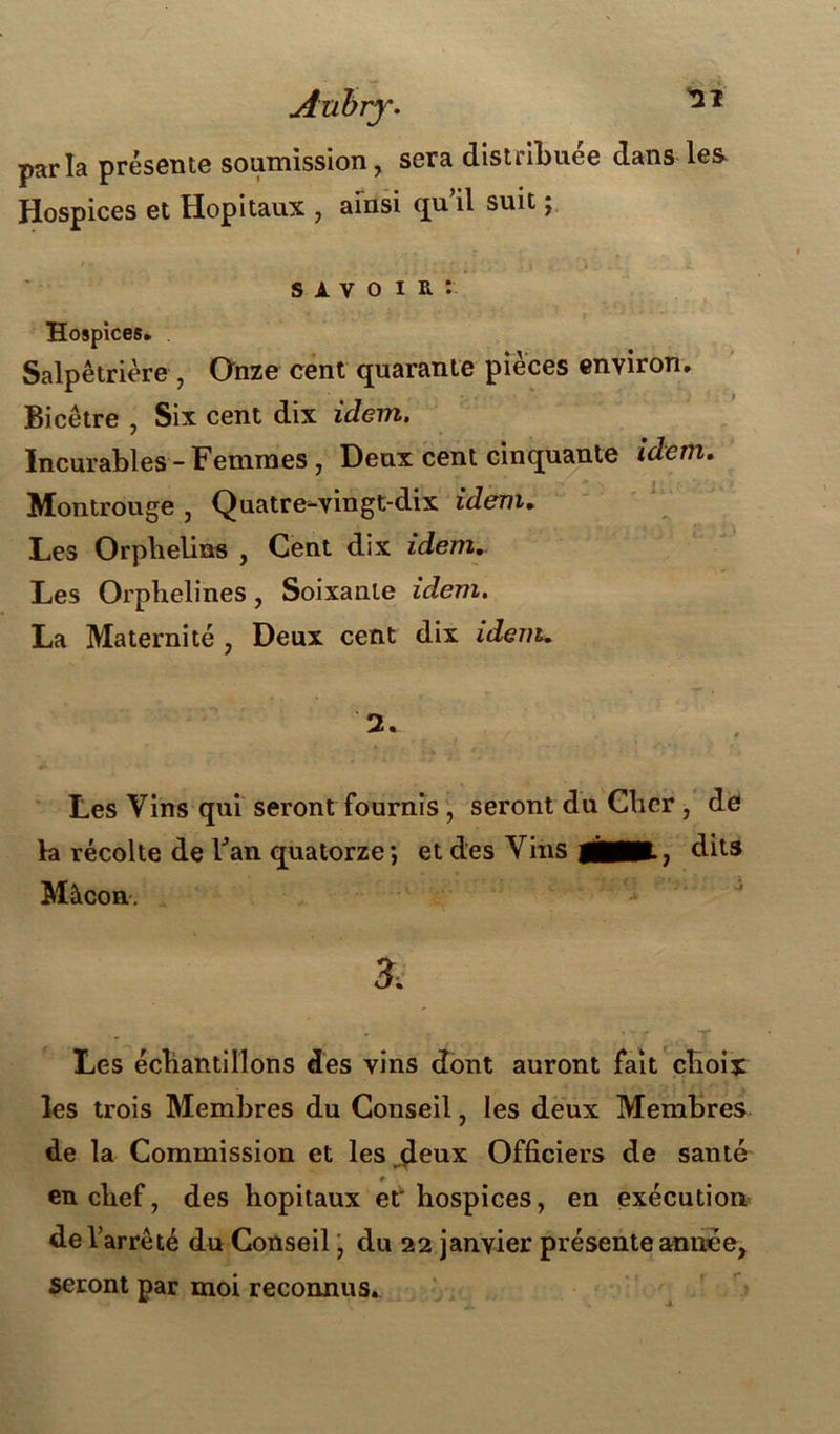 Aubry• parla présente soumission, sera distribuée dans les Hospices et Hôpitaux , ainsi qu il suit ; s A v o i R : Hospices* Salpêtrière , Onze cent quarante pièces environ. Bicêtre , Six cent dix idem. Incurables - Femmes , Deux cent cinquante idem. Montrouge , Quatre-vingt-dix idem. Les Orphelins , Cent dix idem*. Les Orphelines, Soixante idem. La Maternité , Deux cent dix idem. Les Vins qui seront fournis , seront du Cher , de la récolte de Fan quatorze; et des Vins WÊKÊLj dits Mâcon. 3, Les échantillons des vins dont auront fait choix les trois Membres du Conseil, les deux Membres de la Commission et les deux Officiers de santé € en chef, des hôpitaux et'hospices, en exécution de l’arrêté du Conseil, du 22 janvier présente année, seront par moi reconnus.