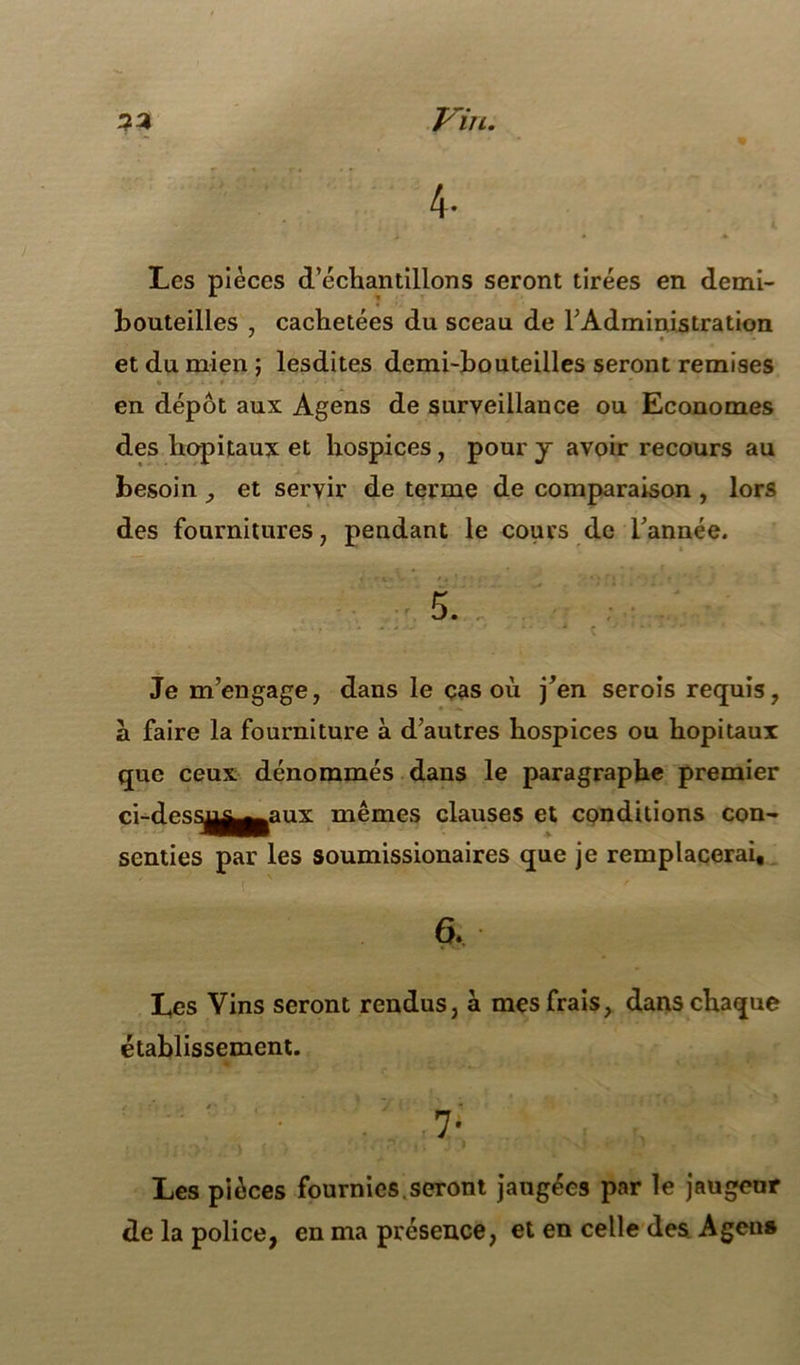 4- Les pièces d’échantillons seront tirées en demi- bouteilles . cachetées du sceau de l’Administration ' « et du mien ; lesdites demi-bouteilles seront remises en dépôt aux Agens de surveillance ou Economes des hôpitaux et hospices, pour y avoir recours au besoin et servir de terme de comparaison , lors des fournitures 7 pendant le cours de Tannée. Je m’engage, dans le cas ou j’en serois requis, à faire la fourniture à d’autres hospices ou hôpitaux que ceux dénommés dans le paragraphe premier ci-dess^^^aux mêmes clauses et conditions con- senties par les soumissionaires que je remplacerai, 6. Les Vins seront rendus, à mes frais, dans chaque établissement. ;; • 7- Les pièces fournies.seront jaugées par le jaugeur de la police, en ma présence, et en celle des Agen»