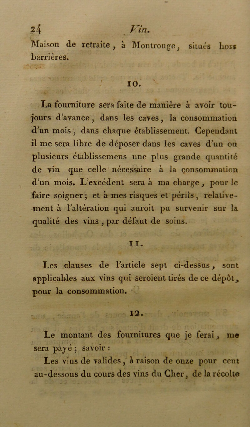 Maison de retraite, à Montrouge, situés hoir* barrières. 10. La fourniture sera faite de manière à avoir tou- jours d’avance , dans les caves, la consommation d’un mois , dans chaque établissement. Cependant il me sera libre de déposer dans les caves d’un on plusieurs établissemens une plus grande quantité de vin que celle nécessaire à la consommation d’un mois. L’excédent sera à ma charge, pour le faire soigner; et à mes risques et périls, relative- ment à l’altération qui auroit pu survenir sur la qualité des vins , par défaut de soins. 11. Les clauses de l’article sept ci-dessus, sont applicables aux vins qui seroient tirés de ce dépôt, pour la consommation. 12. Le montant des fournitures que je ferai A me sera payé ; savoir : Les vins de valides, à raison de onze pour cent au-dessous du cours des vins du Cher, de la récolte