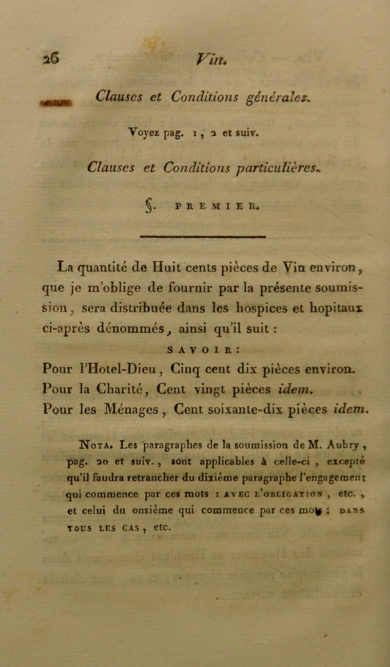 Clauses et Conditions générales* Voyez pag. i , a et suiv. Clauses et Conditions particulières. §. PREMIER. La quantité de Huit cents pièces de Vin environ, que je m’oblige de fournir par la présente soumis- sion, sera distribuée dans les hospices et hôpitaux ci-après dénommés, ainsi qu’il suit : s A v o i r : Pour l’Hotel-Dieu, Cinq cent dix pièces environ. Pour la Charité, Cent vingt pièces idem. Pour les Ménages, Cent soixante-dix pièces idem. Nota. Les paragraphes de la soumission de M. Aubry , pag. ao et suiv. , sont applicables à celle-ci , excepté qu’il faudra retrancher du dixième paragraphe l’engagement qui commence par ces mots : avec l’obligation , etc. , et celui du onzième qui commence par ces mo^ ; TOUS LES CAS , etc. DANS