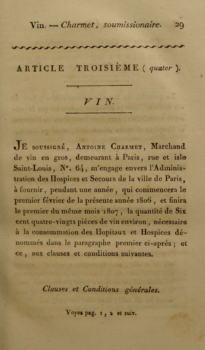 ARTICLE TROISIÈME ( quater ). f- VIN JE soussigné, Antoine Chakmet, Marchand de vin en gros, demeurant à Paris, rue et isle Saint-Louis, W°. 64? m'engage envers l'Adminis- tration des Hospices et Secours de la ville de Paris, à fournir, pendant une année , qui commencera le premier février de la présente année 1806 , et finira, le premier du même mois 1807 , la quantité de Six: cent quatre-vingts pièces de vin environ , nécessaire à la consommation des Hôpitaux et Hospices dé- nommés dans le paragraphe premier ci-après • et ce , aux clauses et conditions suivantes. Clauses et Conditions générales.