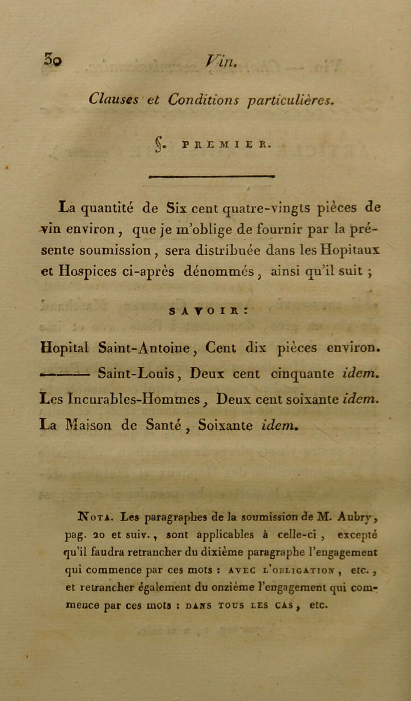 Clauses et Conditions particulières. §. P R E M I E R. La quantité de Six cent quatre-vingts pièces de ^vin environ , que je m’oblige de fournir par la pré- sente soumission, sera distribuée dans les Hôpitaux et Hospices ci-après dénommés, ainsi qu’il suit ; r S A V O I R : Hôpital Saint-Antoine, Cent dix pièces environ. — Saint-Louis, Deux cent cinquante idem. Les Incurables-Hommes , Deux cent soixante idem. La Maison de Santé , Soixante idem. Nota. Les paragraphes de la soumission de M. Aubry, pag. 20 et suiv., sont applicables à celle-ci , excepté qu’il faudra retrancher du dixième paragraphe rengagement qui commence par ces mots : avec l'obligation , etc. , et retrancher également du onzième l’engagement qui com- mence par ces mots : dans tous les cas , etc.