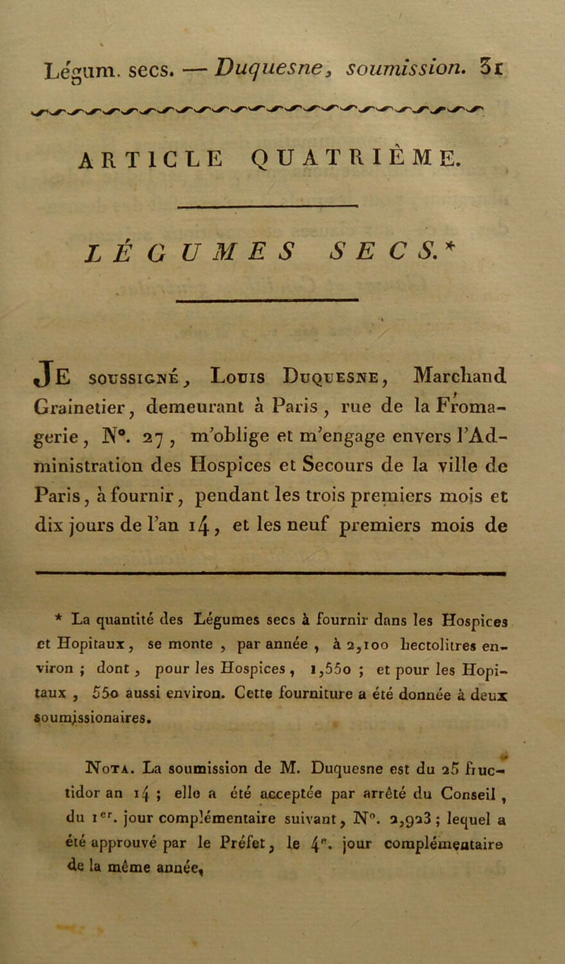 Lemm. secs. — Duquesne, soumission. 3r ARTICLE QUATRIÈME. LÉGUMES SECS.* Je soussignéy Louis Duquesne, Marchand Grainetier, demeurant à Paris , rue de la Froma- gerie, N®. 27 , m oblige et m'engage envers FAd- ministration des Hospices et Secours de la ville de Paris, à fournir, pendant les trois premiers mois et dix jours de l’an i4, et les neuf premiers mois de * La quantité des Légumes secs à fournir dans les Hospices et Hôpitaux, se monte , par année , à 2,100 hectolitres en- viron ; dont , pour les Hospices , i,55o ; et pour les Hôpi- taux , 55o aussi environ. Cette fourniture a été donnée à deux soumjssionaires. (P Nota. La soumission de M. Duquesne est du 25 fruc- tidor an 14 ; elle a été acceptée par arrêté du Conseil , du icr. jour complémentaire suivant, N°. 2,923; lequel a été approuvé par le Préfet, le jour complémentaire de la même année,