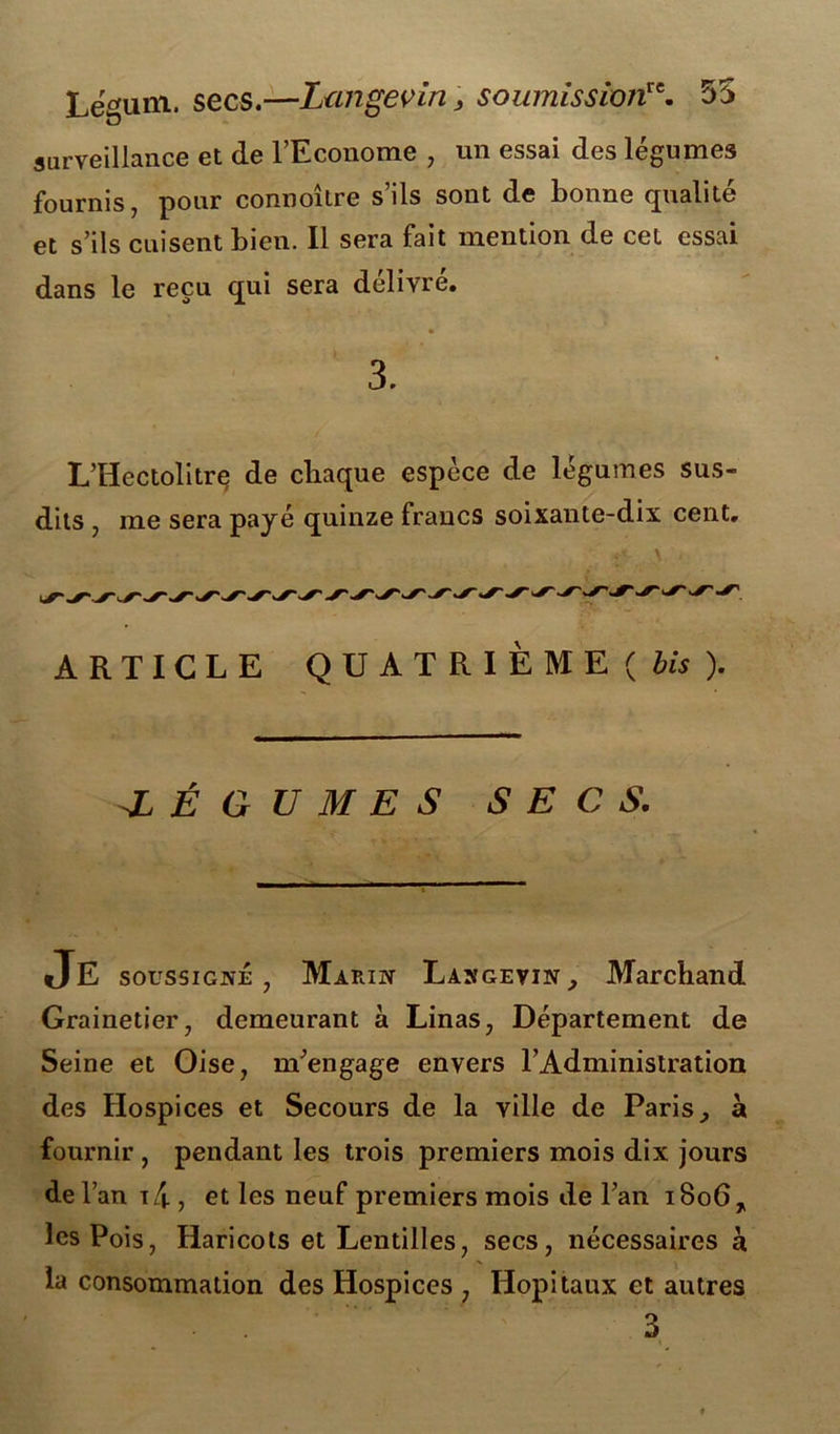 Lëtfum. secs.—Langevin, soumissionre. 55 surveillance et de l’Econome , un essai des légumes fournis, pour connoître s’ils sont de bonne qualité et s’ils cuisent bien. 11 sera fait mention de cet essai dans le reçu qui sera délivré. 3. L'Hectolitre de chaque espèce de légumes sus- dits j me sera payé quinze fraucs soixante-dix cent. ARTICLE QUATRIÈME ( bis ). -LÉGUMES SECS. Je soussigné, Marin Langevin, Marchand Grainetier, demeurant a Linas, Département de Seine et Oise, m’engage envers l’Administration des Hospices et Secours de la ville de Paris, à fournir , pendant les trois premiers mois dix jours de l’an i4 , et les neuf premiers mois de l’an i8o67 les Pois, Haricots et Lentilles, secs, nécessaires à la consommation des Hospices , Hôpitaux et autres