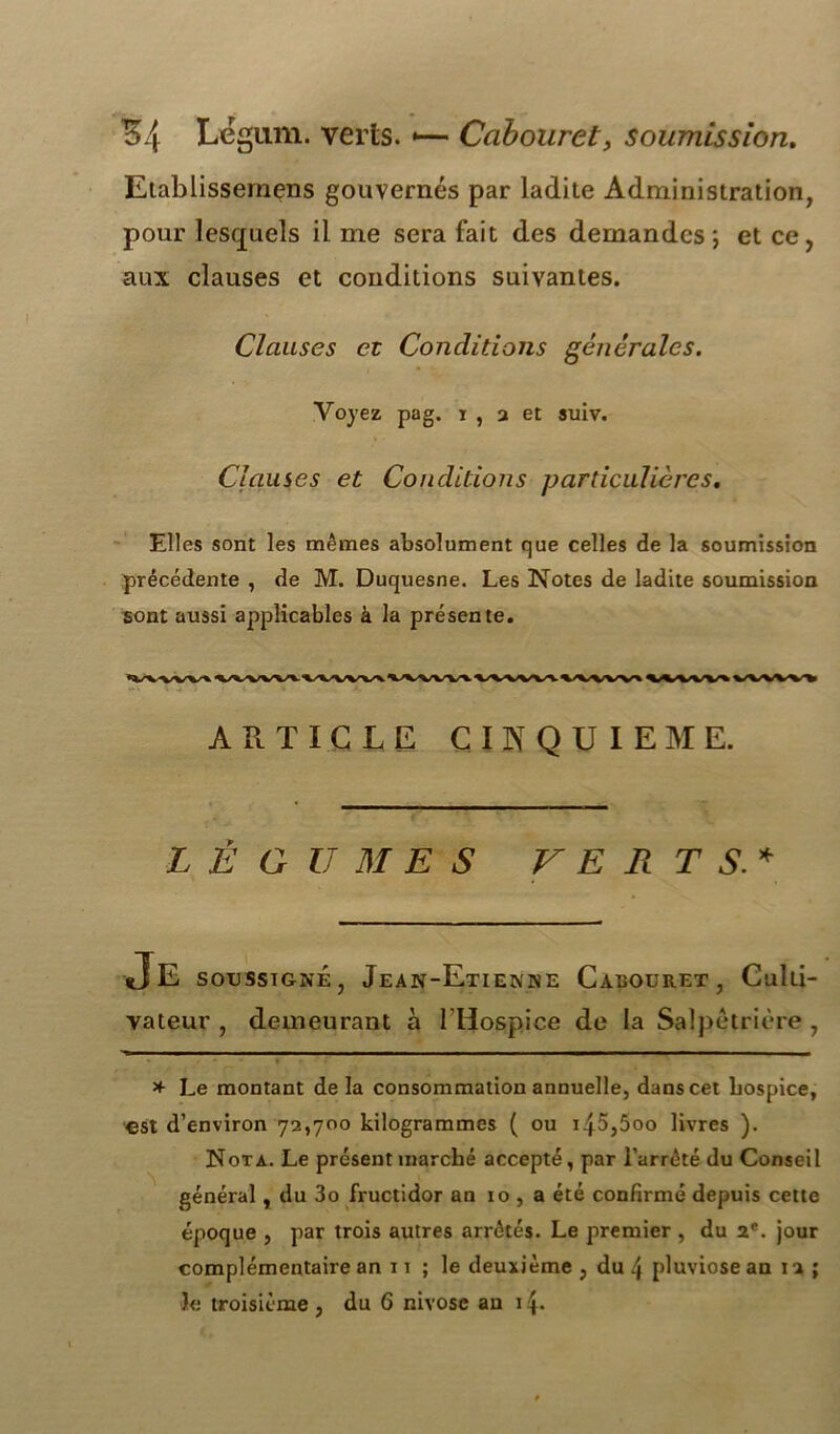 Eiablissernens gouvernés par ladite Administration, pour lesquels il me sera fait des demandes \ et ce , aux clauses et conditions suivantes. Clauses et Conditions générales. Voyez pag. i , a et suiv. Clauses et Conditions particulières. Elles sont les mêmes absolument que celles de la soumission précédente , de M. Duquesne. Les Notes de ladite soumission sont aussi applicables à la présente. ARTICLE CINQUIEME. LÉGUMES V E R T S.* Je soussigné, Jean-Etienne Cacouret , Culti- vateur , demeurant à l’Hospice de la Salpêtrière , * Le montant delà consommation annuelle, dans cet hospice, est d’environ 72,700 kilogrammes ( ou i45,5oo livres ). Nota. Le présent marché accepté, par l’arrêté du Conseil général, du 3o fructidor an 10 , a été confirmé depuis cette époque , par trois autres arrêtés. Le premier , du 2e. jour complémentaire an 11 ; le deuxième , du \ pluviôse an 12 ; 3e troisième , du 6 nivôse au 1