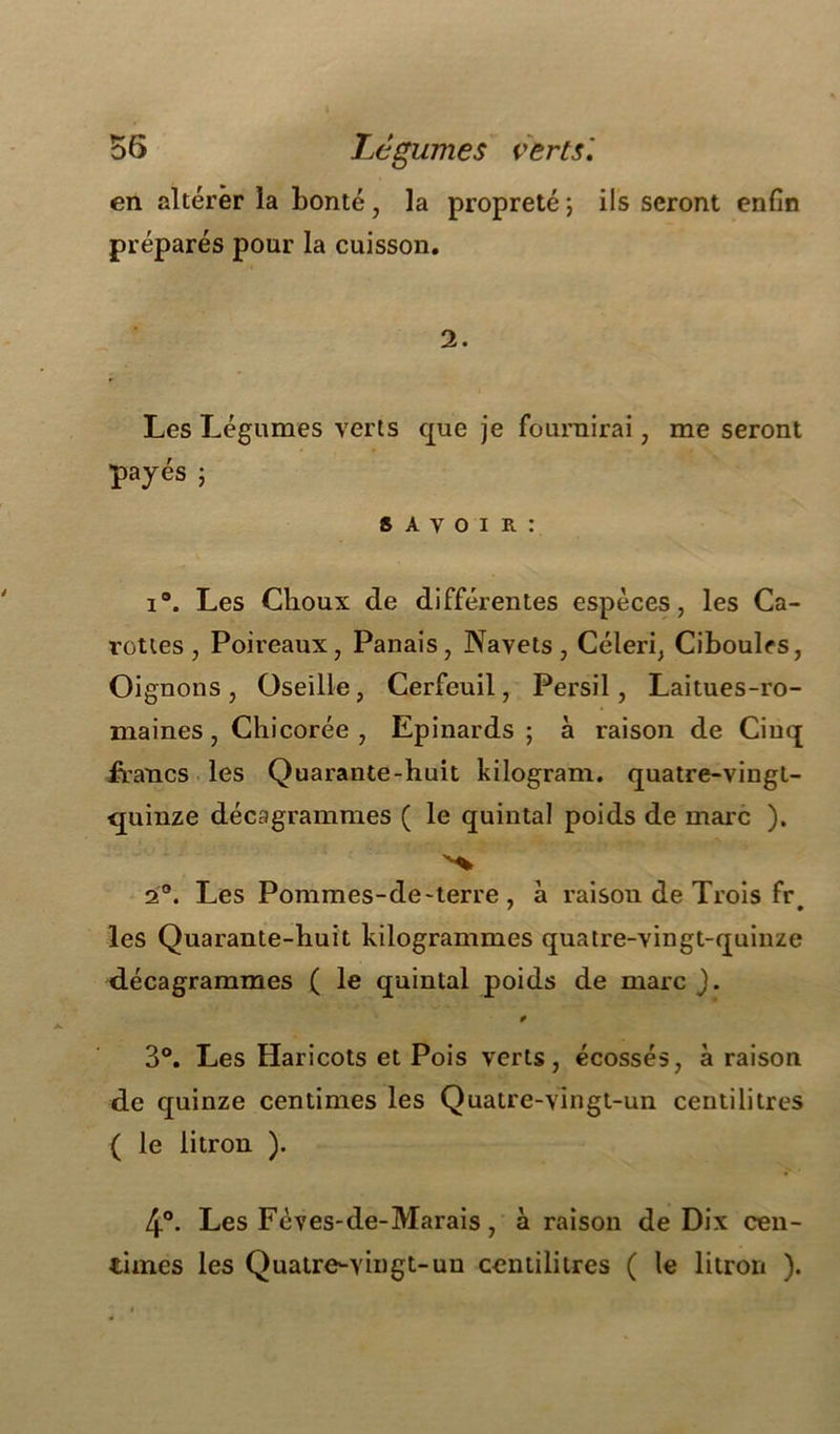 en altérer la bonté, la propreté ; ils seront enfin préparés pour la cuisson. 2. Les Légumes verts que je fournirai, me seront payés ; s A v o i r : i°. Les Choux de différentes espèces, les Ca- rottes, Poireaux, Panais, Navets, Céleri, Ciboules, Oignons , Oseille, Cerfeuil, Persil, Laitues-ro- maines , Chicorée , Epinards ; à raison de Cinq francs les Quarante-huit kilogram. quatre-vingt- quinze décagrammes ( le quintal poids de marc ). 2°. Les Pommes-de-terre , à raison de Trois fr# les Quarante-huit kilogrammes quatre-vingt-quinze décagrammes ( le quintal poids de marc J. * 3°. Les Haricots et Pois verts, écossés, à raison de quinze centimes les Quatre-vingt-un centilitres ( le litron ). 4°. Les Fèves-de-Marais, à raison de Dix cen- times les Quatre-vingt-un centilitres ( le litron ).