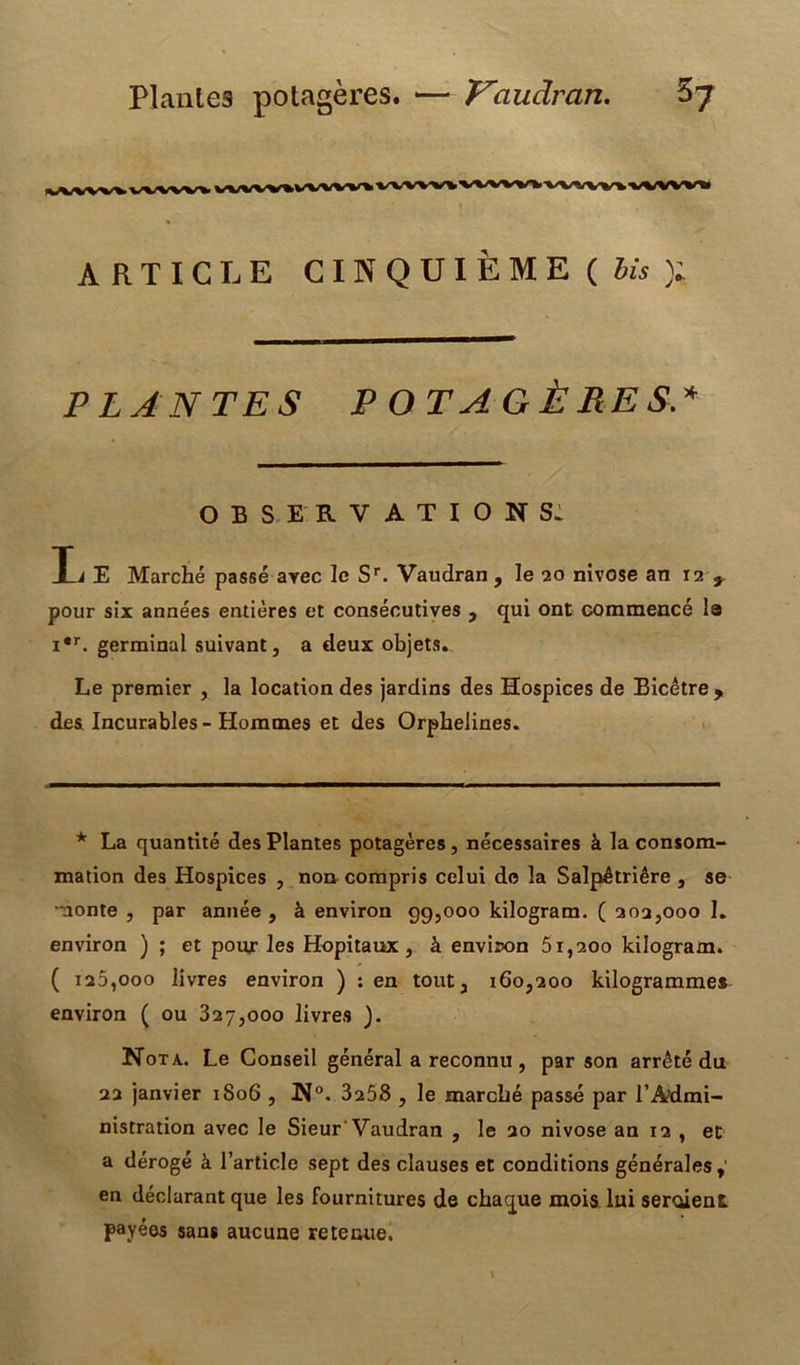 Plantes potagères. — J^audran. 5? ARTICLE CINQUIÈME ( Jw ); PLANTES POTAGÈRES.* OBSERVATIONS. Ti E Marché passé avec le Sr. Vaudran, le 20 nivôse an 12 9 pour six années entières et consécutives , qui ont commencé le i,r. germinal suivant, a deux objets. Le premier , la location des jardins des Hospices de Bicêtre, des Incurables-Hommes et des Orphelines. * La quantité des Plantes potagères, nécessaires à la consom- mation des Hospices , non compris celui do la Salpêtrière , se monte , par année , à environ 99,000 kilogram. ( 202,000 I. environ ) ; et pour les Hôpitaux, à environ 51,200 kilogram. ( 120,000 livres environ ) : en tout, 160,200 kilogrammes environ ( ou 327,000 livres ). Nota. Le Conseil général a reconnu , par son arrêté du 22 janvier 1806 , N°. 3258 , le marché passé par l’Admi- nistration avec le Sieur'Vaudran , le 20 nivôse an 12 , et a dérogé à l’article sept des clauses et conditions générales,' en déclarant que les fournitures de chaque mois lui seraient payées sans aucune retenue.