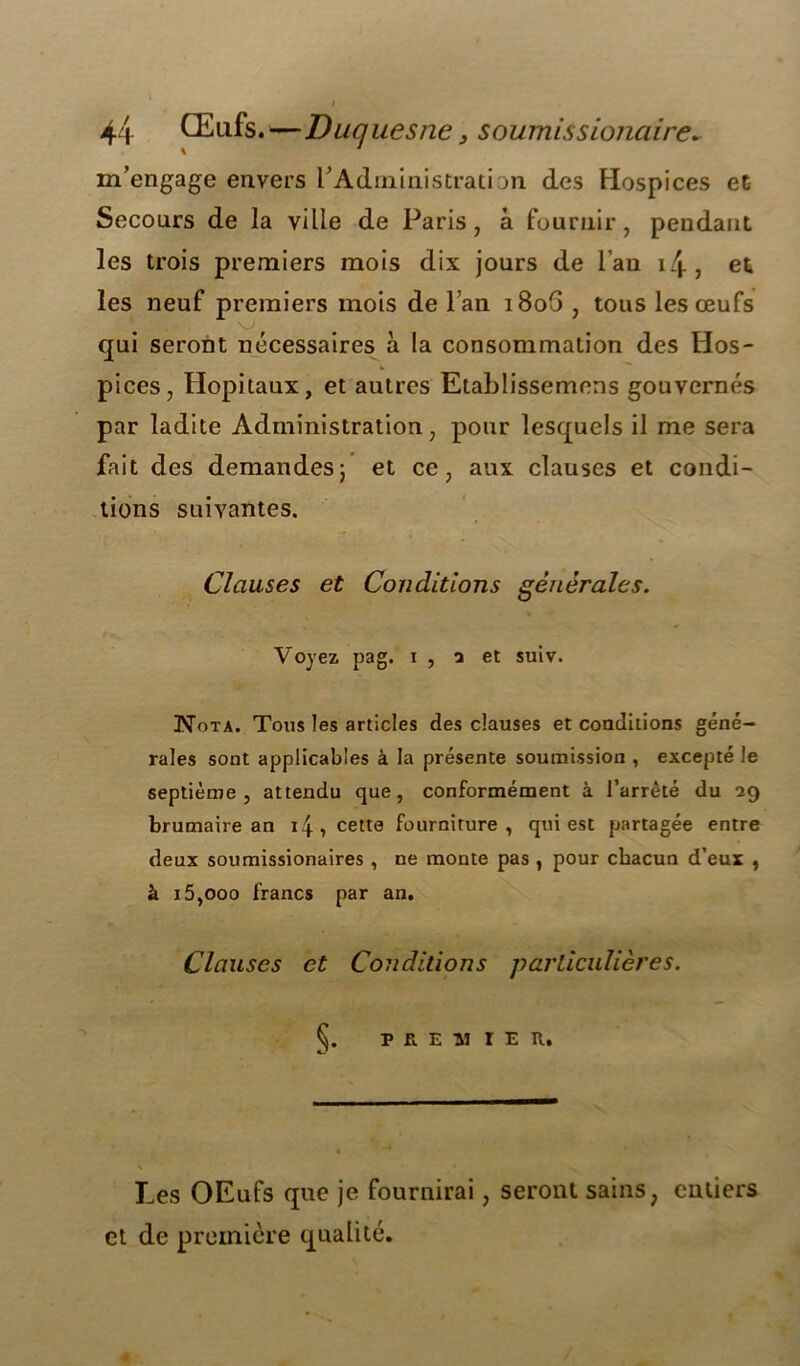 m’engage envers rAdministration des Hospices et Secours de la ville de Paris, à fournir, pendant les trois premiers mois dix jours de l’an 14, et les neuf premiers mois de l’an i8o5 , tous les œufs qui seront nécessaires à la consommation des Hos- b pices, Hôpitaux, et autres Etablissemens gouvernés par ladite Administration, pour lesquels il me sera fait des demandes; et ce, aux clauses et condi- tions suivantes. Clauses et Conditions générales. Voyez pag. i, 5 et suiv. Nota. Tous les articles des clauses et conditions géné- rales sont applicables à la présente soumission , excepté le septième, attendu que, conformément à l’arrêté du 29 brumaire an 14, cette fourniture, qui est partagée entre deux soumissionaires , ne monte pas , pour chacun d’eux , à 15,ooo francs par an. Clauses et Conditions particulières. Ç. p r, e -ai r e n. Les OEufs que je fournirai, seront sains, entiers et de première qualité.