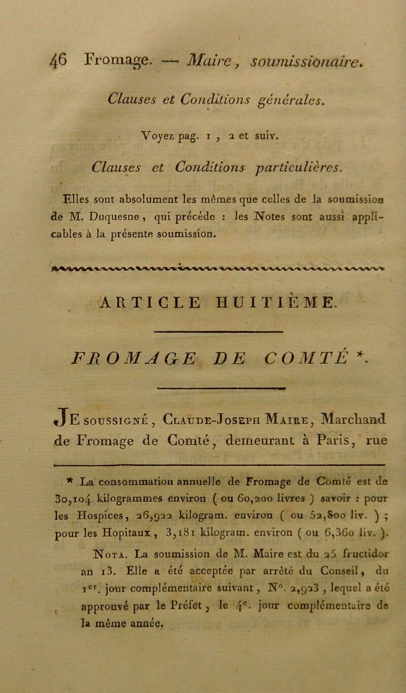 I 46 Fromage. —• Maire, soumis s ionaire» Clauses et Conditions générales. Voyez pag. i , a et suiv. Clauses et Conditions particulières. Elles sont absolument les mêmes que celles de la soumission de M. Duquesne , qui précède : les Notes sont aussi appli- cables à la présente soumission. ARTICLE HUITIÈME. FROMAGE DE COMTÉ*. Je soussigné, Claude-Joseph Maire, Marchand de Fromage de Comté, demeurant à Paris, rue * La consommation annuelle de Fromage de Comté est de 3o,io4 kilogrammes environ ( ou 60,200 livres ) savoir : pour les Hospices, 26,922 kilogram. environ ( ou 52,Soo liv. ) ; pour les Hôpitaux, 3,i8i kilogram. environ ( ou 6,36o liv. ). Nota. La soumission de M. Maire est du 25 fructidor an i3. Elle a été acceptée par arrêté du Conseil, du icr. jour complémentaire suivant, N°. 2,923 , lequel a été approuvé par le Préfet , le 4e- jour complémentaire de