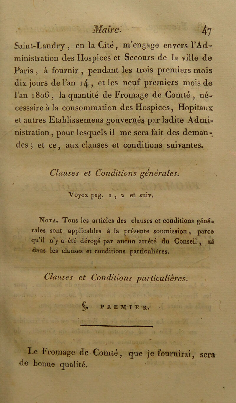 Saint-Landry, en la Cité , m'engage envers l’Ad- ministration des Hospices et Secours de la ville de Paris , à fournir , pendant les trois premiers mois dix jours de Fan i^, et les neuf premiers mois de l’an 1806 , la quantité de Fromage de Comté , né- cessaire à la consommation des Hospices , Hôpitaux et autres Etablissemens gouvernés par ladite Admi- nistration , pour lesquels il me sera fait des deman- des ; et ce, aux clauses et conditions suivantes. Clauses et Conditions générales. r Voyez pag. 1 , 2 et suiv. Nota. Tous les articles des clauses et conditions géné- rales sont applicables à la présente soumission, parce qu’il n’y a été dérogé par aucun arrêté du Conseil , ni dans les clauses et conditions particulières. Clauses et Conditions particulières. §* PREMIER. Le Fromage de Comté, que je fournirai, sera de bonne qualité.