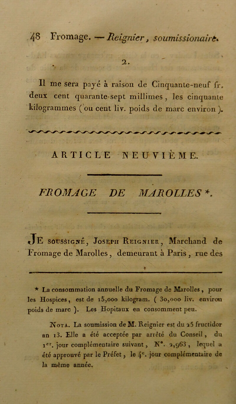 2. Il me sera payé à raison (le Cinquante-neuf fr. (leux cent quarante-sept millimes , les cinquante kilogrammes (ou cent liv. poids de marc environ). ARTICLE NEUVIÈME. FROMAGE DE MARQUES* JE soussigné, Joseph Reignier, Marchand de Fromage de Marolles, demeurant à Paris , rue des / ♦ * La consommation annuelle du Fromage de Marolles , pour les Hospices, est de i5,ooo kilogram. ( 3o,ooo liv. environ poids de marc ). Les Hôpitaux en consomment peu. Nota. La soumission de M. Reignier est du a5 fructidor an i3. Elle a été acceptée par arrêté du Conseil, du icr. jour complémentaire suivant, N*. a,g63 , lequel a été approuvé par le Préfet, le 4e* jour complémentaire de