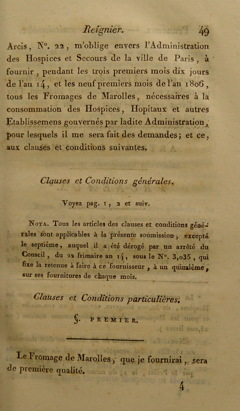 JReignier. ^9 Arcls, N°. 22, m’oblige envers l’Administration des Hospices et Secours de la ville de Paris , à fournir , pendant les trois premiers mois dix jours de l’an i4, et les neuf premiers mois de l’an 1806, tous les Fromages de Marolles, nécessaires à la consommation des Hospices , Hôpitaux et autres Etablissemens gouvernés par ladite Administration ^ pour lesquels il me sera fait des demandes; et ce, aux clauses et conditions suivantes. Clauses et Conditions générales. ' • à v . ' V Voyez pag. i , a et suiv. Nota. Tous les articles des clauses et conditions géné- rales sont applicables à la présente soumission , excepté le septième, auquel il a été dérogé par un arrêté du Conseil , du aa frimaire an 14, sous le N®. 3,o35 , qui fixe la retenue à Faire à ce fournisseur , à un quinzième , sur ses fournitures de chaque mois. Clauses et Conditions particulières, §• PREMIER. Le Fromage de Marolles, que je fournirai, sera de première qualité.