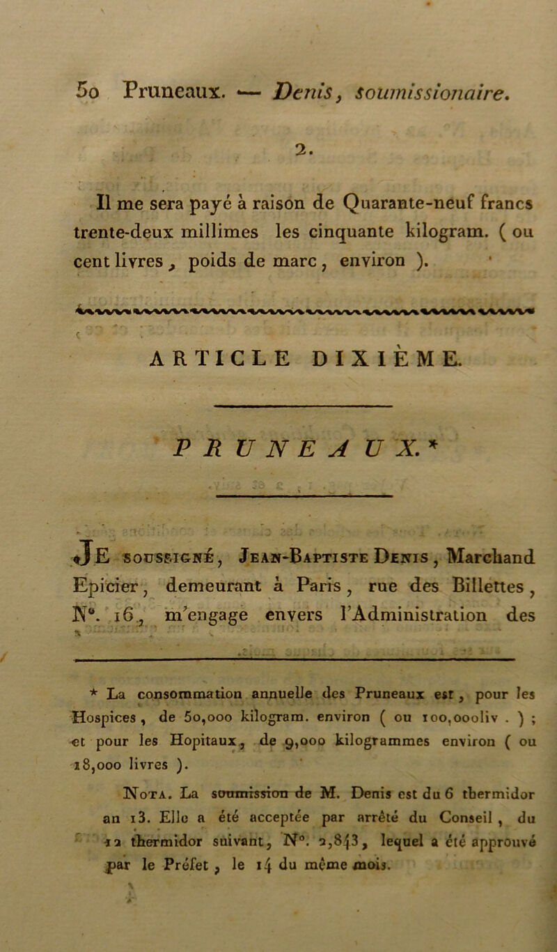 2. Il me sera payé à raison de Quarante-neuf francs trente-deux millimes les cinquante kilogram. ( ou cent livres , poids de marc , environ ). \^VVV«VVVkV\UA\VkVVlVVk\AAA^VVVVVAVVVVV\VlVVV« C ~ . ARTICLE DIXIÈME. PRUNEAUX.* ♦J E soussigné, Jean-Baptiste Denis , Marchand Epicier, demeurant à Paris, rue des Bidettes , ]NTw. 16, m'engage envers T Administration des i. Y • * La consommation annuelle des Pruneaux est, pour les Hospices , de 5o,ooo kilogram. environ ( ou ioo,oooliv . ) ; et pour les Hôpitaux, de 9,000 kilogrammes environ ( ou 18,000 livres ). Nota. La soumission de M. Denis est du 6 thermidor an i3. Elle a été acceptée par arrêté du Conseil , du ra thermidor suivant, N°. a,8|3, lequel a été approuvé par le Préfet, le 14 du même mois.