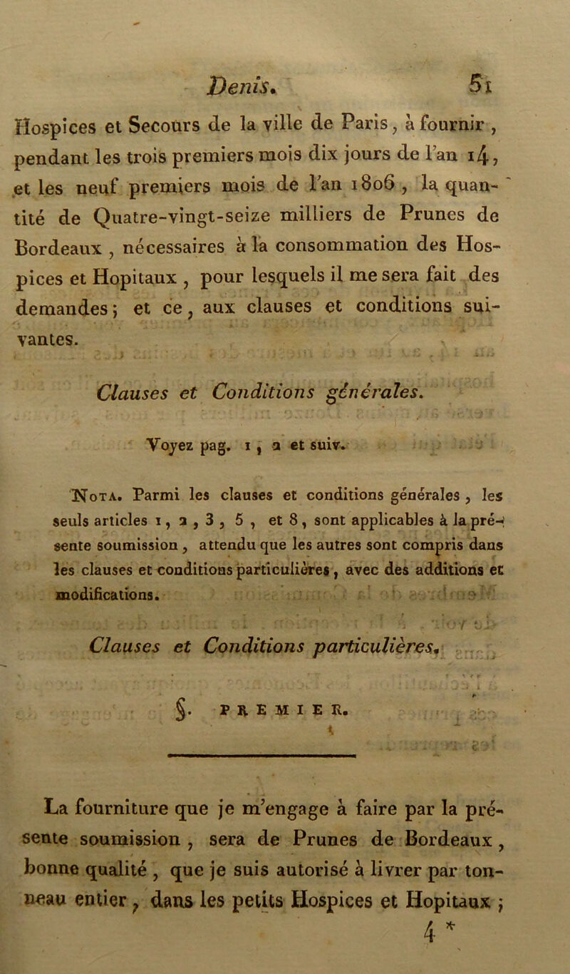 Hospices et Secours de la ville de Paris, à fournir , pendant les trois premiers mois dix jours de Fan i4, et les neuf premiers mois de Fan 1806 , la quan- tité de Quatre-vingt-seize milliers de Prunes de Bordeaux , nécessaires à la consommation des Hos- pices et Hôpitaux , pour lesquels il me sera fait des demandes; et ce, aux clauses et conditions sui- vantes. i _ 2 * s ■ >. • • . ; . .V i F Ij . Ai. Clauses et Conditions générales. w , ; ' i \ ' \ . . 2 » i ^ «. / V l • 1. : j 1* J iï. X'D * Voyez pag. 1 , a et suiv. Nota. Parmi les clauses et conditions générales , les seuls articles 1, a , 3 , 5 , et 8 , sont applicables à la pré-: sente soumission , attendu que les autres sont compris dans les clauses et conditions particulières, avec des additions et modifications. i: Ai u.FF: i . ff-Bro; ; /! -i . 'do/ til> Clauses et Conditions particulières• v . 1 ‘ 'V.‘« . . .. a . .. j u.* ' ' *. i.** i j tu i 1» §. PREMIER. La fourniture que je m’engage à faire par la pré- sente soumission , sera de Prunes de Bordeaux , bonne qualité , que je suis autorisé à livrer par ton- neau entier ? dans les petits Hospices et Hôpitaux ; 4 *