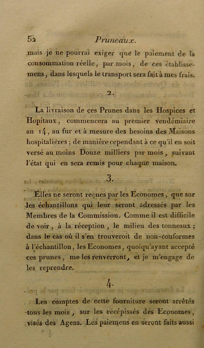 Pruneaux. mais je ne pourrai exiger que le paiement de îa consommation réelle, par mois, de ces établisse- mens, dans lesquels le transport sera fait à mes frais. 2. La livraison de ces Prunes dans les Hospices et Hôpitaux, commencera au premier vendémiaire an i4, au fur et à mesure des besoins des Maisons hospitalières ; de manière cependant à ce qu’il en soit versé au moins Douze milliers par mois , suivant l’état qui en sera remis pour chaque maison. Elles ne seront reçues par les Economes, que sur les échantillons qui leur seront adressés par les Membres de la Commission. Comme il est difficile de voir , à la réception , le milieu des tonneaux j dans le cas où il s’en trouverait de non-conformes à l’échantillon, les Economes, quoiqu’ayant accepté ces prunes , me les renverront, et je m’engage de les reprendre. 4- i j ► r«/f Ci •? T fj • ii ' ; * ? % . » 2 * ‘ • • » » Les comptes de cette fourniture seront arrêtés -tous les mois , sur les récépissés des Economes, visés des Agens. Les paiemens en seront faits aussi