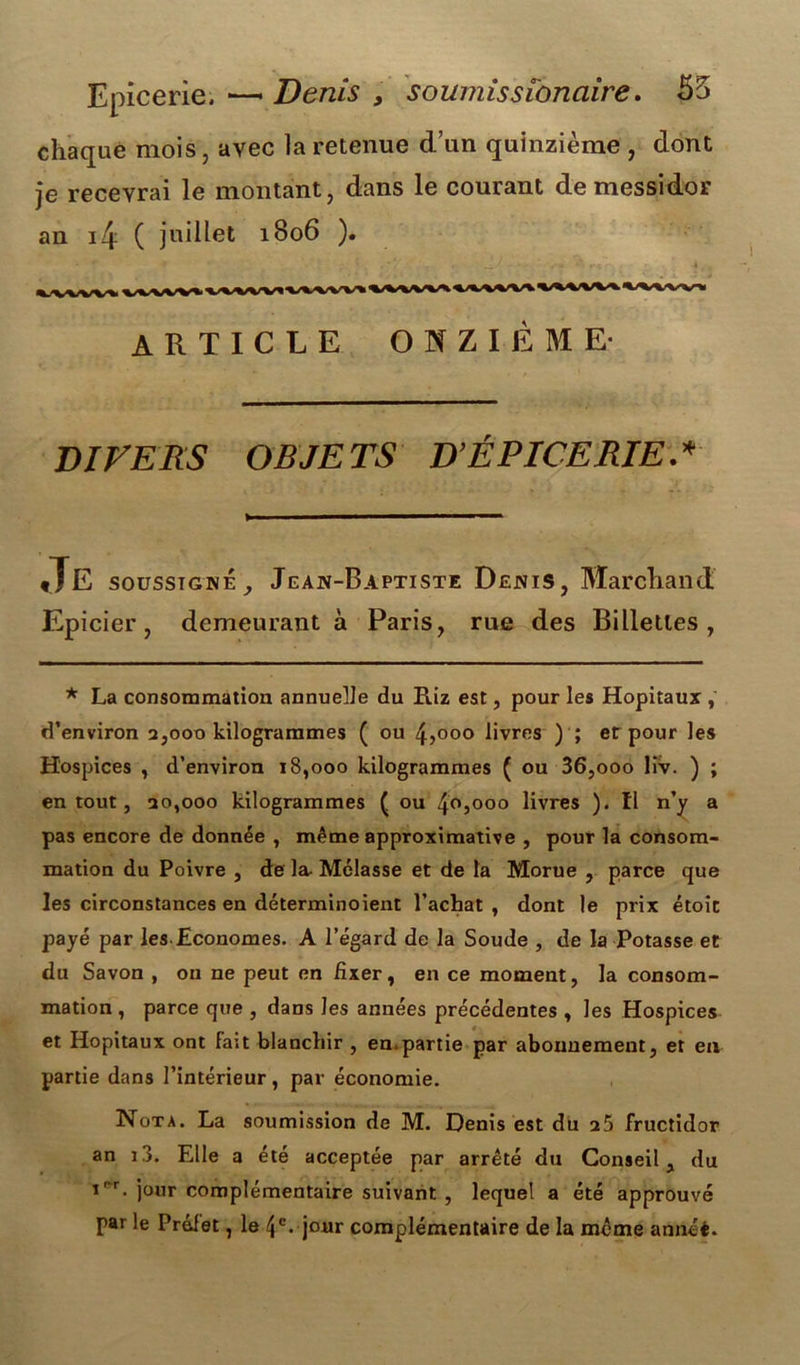 Epicerie. —* Denis , soumissi'onaire. 55 chaque mois, avec la retenue d’un quinzième , dont je recevrai le montant, dans le courant de messidor an 4 ( juillet 1806 ). ARTICLE ONZIÈME- DIVERS OBJETS D’ÉPICERIE.* «JE soussigné j Jean-Baptiste Denis, Marchand Epicier, demeurant à Paris, rue des Billetles , * La consommation annuelle du Riz est, pour les Hôpitaux , d’environ 2,000 kilogrammes ( ou 4>ooo livres ) ; et pour les Hospices , d’environ 18,000 kilogrammes ( ou 36,000 lîv. ) ; en tout, 20,000 kilogrammes ( ou 4o3ooo livres ). ïl n’y a pas encore de donnée , même approximative , pour la consom- mation du Poivre , de la- Mélasse et de la Morue , parce que les circonstances en déterminoient l’achat , dont le prix étoit payé par les Economes. A l’égard de la Soude , de la Potasse et du Savon , ou ne peut en fixer, en ce moment, la consom- mation, parce que , dans les années précédentes , les Hospices et Hôpitaux ont fait blanchir , en.partie par abonnement, et en partie dans l’intérieur, par économie. Nota. La soumission de M. Denis est du 25 fructidor an 13. Elle a été acceptée par arrêté du Conseil, du i' r. jour complémentaire suivant , lequel a été approuvé par le Préfet, le 4e. jour complémentaire de la meme annéé.