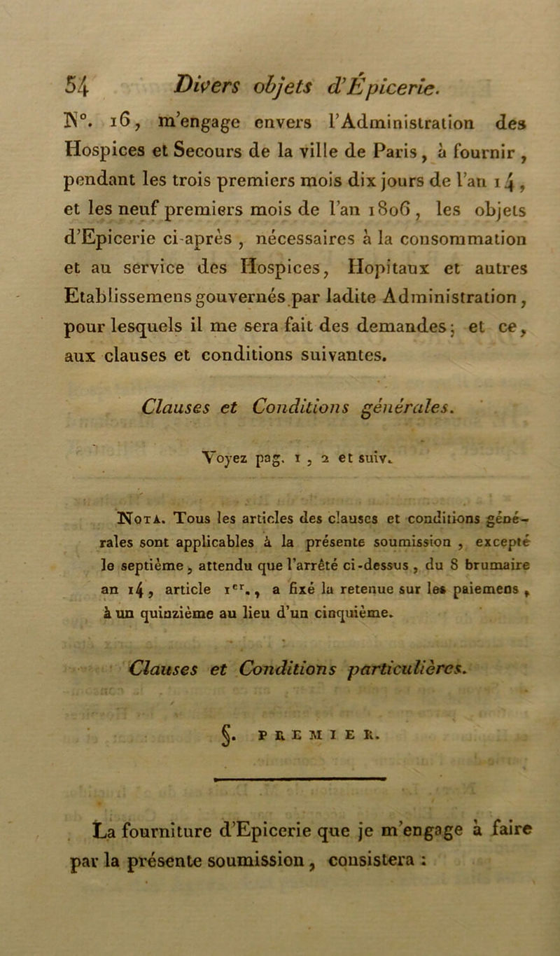 IN0. 16, m’engage envers l'Administration des Hospices et Secours de la ville de Paris , à fournir , pendant les trois premiers mois dix jours de l’an i4 , et les neuf premiers mois de l’an iSoG , les objets d’Epicerie ci-après , nécessaires à la consommation et au service des Hospices, Hôpitaux et autres Etablissemensgouvernés par ladite Administration, pour lesquels il me sera fait des demandes ; et ce, aux clauses et conditions suivantes. Clauses et Conditions générales. Voyez pag. i , i et suiv. ■ Nota. Tous les articles des clauses et conditions géné- rales sont applicables à la présente soumission , excepté le septième, attendu que l’arrêté ci-dessus , du 8 brumaire an i4, article Ier., a fixé la retenue sur les paiemens f à un quinzième au lieu d’un cinquième. Clauses et Conditions particulières. p a E M I E R. La fourniture d’Epiccrie que je m’engage à faire par la présente soumission, consistera :