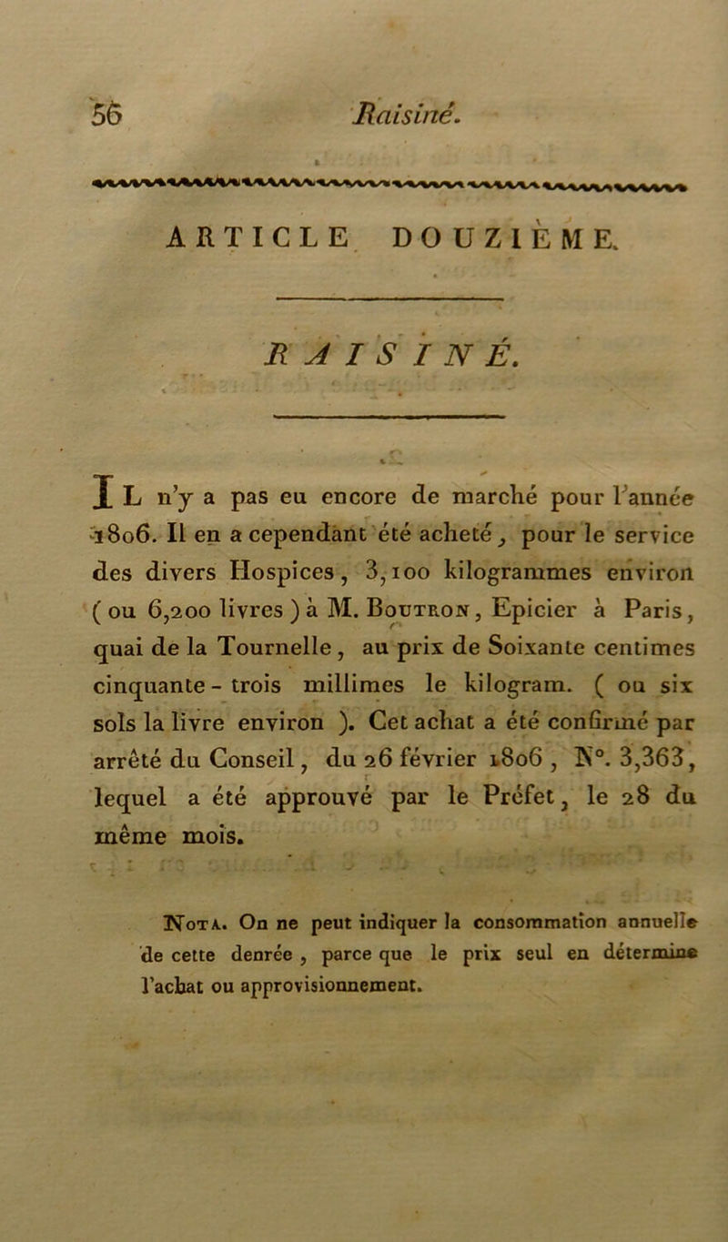 Raisiné. ARTICLE DOUZIÈME. RAISINÉ. I L n’y a pas eu encore de marché pour Tannée :ï8o6. Il en a cependant été acheté, pour le service des divers Hospices, 3,ioo kilogrammes environ ( ou 6,200 livres ) à M. Boutron, Epicier à Paris, quai de la Tournelle, au prix de Soixante centimes cinquante - trois millimes le kilogram. ( ou six sols la livre environ ). Cet achat a été confirmé par arrêté du Conseil, du 26 février 1.806 , K°. 3,363, lequel a été approuvé par le Préfet, le 28 du même mois. Nota., On ne peut indiquer la consommation annuelle de cette denrée , parce que le prix seul en détermine l’acbat ou approvisionnement.