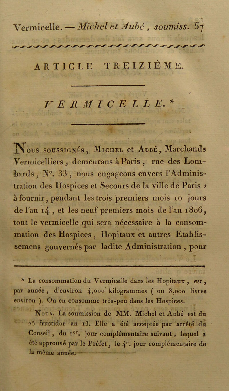 Vermicelle. — Michel et Aube , soumiss. 5* *7 ARTICLE TREIZIÈME. VER MTCE LLE. * m j^otjs soussignés, Michel et Aube, Marchands Vermicelliers , demeurans à Paris , rue des Lom- bards , K0. 33 , nous engageons envers l’Adminis- tration des Hospices et Secours de la ville de Paris > à fournir, pendant les trois premiers mois io jours de Tan \[\ , et les neuf premiers mois de l’an 1806, tout le vermicelle qui sera nécessaire à la consom- mation des Hospices , Hôpitaux et autres Etablis- semens gouvernés par ladite Administration , pour * La consommation du Vermicelle dans les Hôpitaux , est, par année, d’environ 45000 kilogrammes ( ou 8,000 livres environ ). On en consomme très-peu dans les Hospices. Nota. La soumission de MM. Michel et Aube est du *25 fructidor an i3. Elle a été acceptée par arrêté du Conseil, du icr. jour complémentaire suivant, lequel a été approuvé par le Préfet^ le 4e- jour complémentaire do la même année.