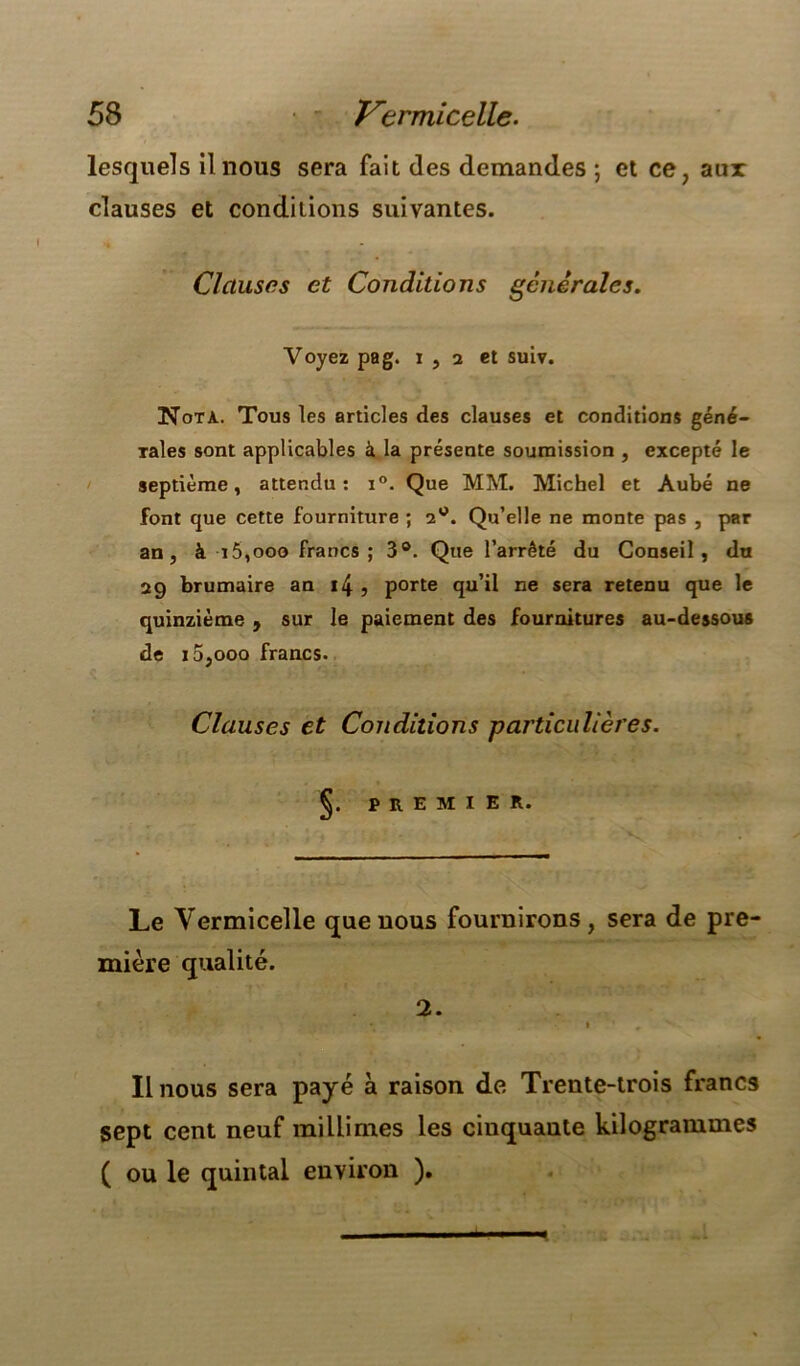 lesquels il nous sera fait des demandes ; et ce, aux clauses et conditions suivantes. Clauses et Conditions générales. Taies sont applicables à la présente soumission , excepté le septième, attendu: i°. Que MM. Michel et Aubé ne font que cette fourniture ; 2®. Qu’elle ne monte pas , par an, à 15,ooo francs; 3®. Que l’arrêté du Conseil, du 29 brumaire an i4 , porte qu’il ne sera retenu que le quinzième , sur le paiement des fournitures au-dessous de 15,ooo francs. Clauses et Conditions particulières. Voyez pag. r , 2 et suiv. Nota. Tous les articles des clauses et conditions géné- §. PREMIER. Le Vermicelle que uous fournirons, sera de pre- mière 2. Il nous sera payé à raison de Trente-trois francs sept cent neuf miüimes les cinquante kilogrammes ( ou le quintal environ ).