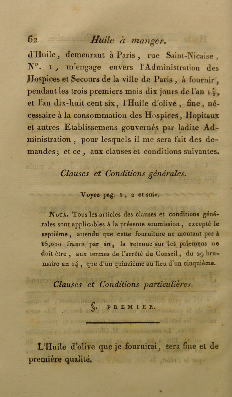 Ô2 Huile à manger, d’Huile, demeurant à Paris , rue Saiut-lNicaise , N°. i > m'engage envers l’Administration des Jlospices et Secours de la ville de Paris , à fournir , pendant les trois premiers mois dix jours de l’an 14 y et l’an dix-huit cent six, l’Huile d’olive , fine, né- cessaire à la consommation des Hospices, Hôpitaux et autres Etablissemens gouvernés par ladite Ad- ministration , pour lesquels il me sera fait des de- mandes; etee^ aux clauses et conditions suivantes. Clauses et Conditions générales. Voyez pag. 1 , 2 et suiv. üSTota. Tous les articles des clauses et conditions géné- rales sont applicables à la présente soumission , excepté le septième, attendu que cette fourniture ne montant pas à 15,ooo francs par an, la Tetenue sur les paiemens ne doit être , aux termes de l’arrêté du Conseil, du 29 bru- maire an 14 j que d’un quinzième au lieu d’un cinquième. Clauses et Conditions particulières. PREMIER. L’Huile d'olive que je fournirai, sera fine et de première qualité.