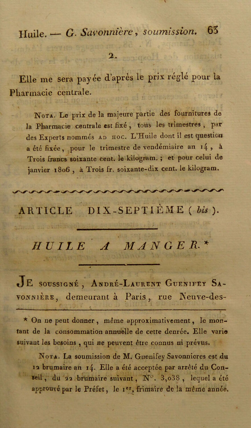 2. Elle me sera payée d’après le prix réglé pour la Pharmacie centrale. Nota. Le prix de la majeure partie des fournitures de la Pharmacie centrale est fixe , tous les trimestres , par des Experts nommés ad hoc. L’Huile dont il est question a été fixée, pour le trimestre de vendémiaire an i4 , à Trois francs soixante cent, le kiiogram. ; et pour celui de janvier 1806 , à Trois fr. soixante-dix cent, le kiiogram. ARTICLE DIX-SEPTIÈME ( bis ). HUILE A MANGER* JE soussigné , André-Laurent Guenifey Sa- vonnière, demeurant à Paris, rue ]\euve-des- * On ne peut donner , même approximativement, le mon- tant de la consommation annuelle de cette denrée. Elle varie suivant les besoins , qui ne peuvent être connus ni prévus. Nota. La soumission de M. Guenifey Savonnicres est du îa brumaire an 14. Elle a été acceptée par arrêté du Con- seil, du aa brumaire suivant, N°. 3,o38 , lequel a été approuvé par le Préfet, le ier, frimaire de la même année.