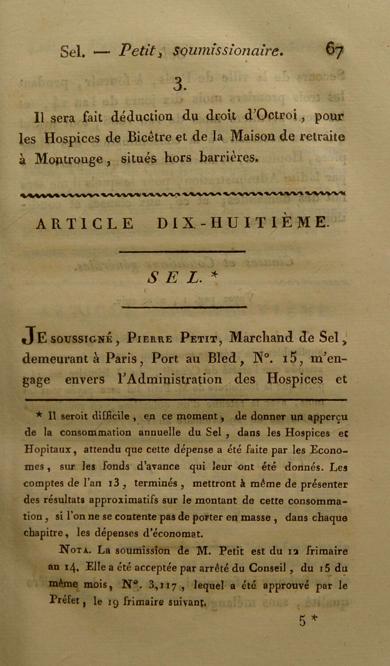 3. Il sera fait déduction du droit d’Octroi, pour les Hospices de Bicêtre et de la Maison de retraite à Moptrouge , situés hors barrières. ARTICLE DIX -HUITIÈME. SEL. * JE soussigné, Pierre Petit, Marchand de Sel> demeurant à Paris, Port au Bled, N°. i5, m'en- gage envers l'Administration des Hospices et * Il seroit difficile , en ce moment, de donner un apperçu de la consommation annuelle du Sel , dans les Hospices ec Hôpitaux, attendu que cette dépense a été faite par les Econo- mes , sur les fonds d’avance qui leur ont été donnés. Les comptes de l’an i3 , terminés , mettront à même de présenter des résultats approximatifs sur le montant de cette consomma- tion , si l’on ne se contente pas de porter en masse , dans chaque chapitre, les dépenses d’économat. Nota. La soumission de M. Petit est du ia frimaire an 14. Elle a été acceptée par arrêté du Conseil , du 15 du même mois, N®. 3,117 > lequel a été approuvé par le Préfet, le 19 frimaire suivant. 5 *