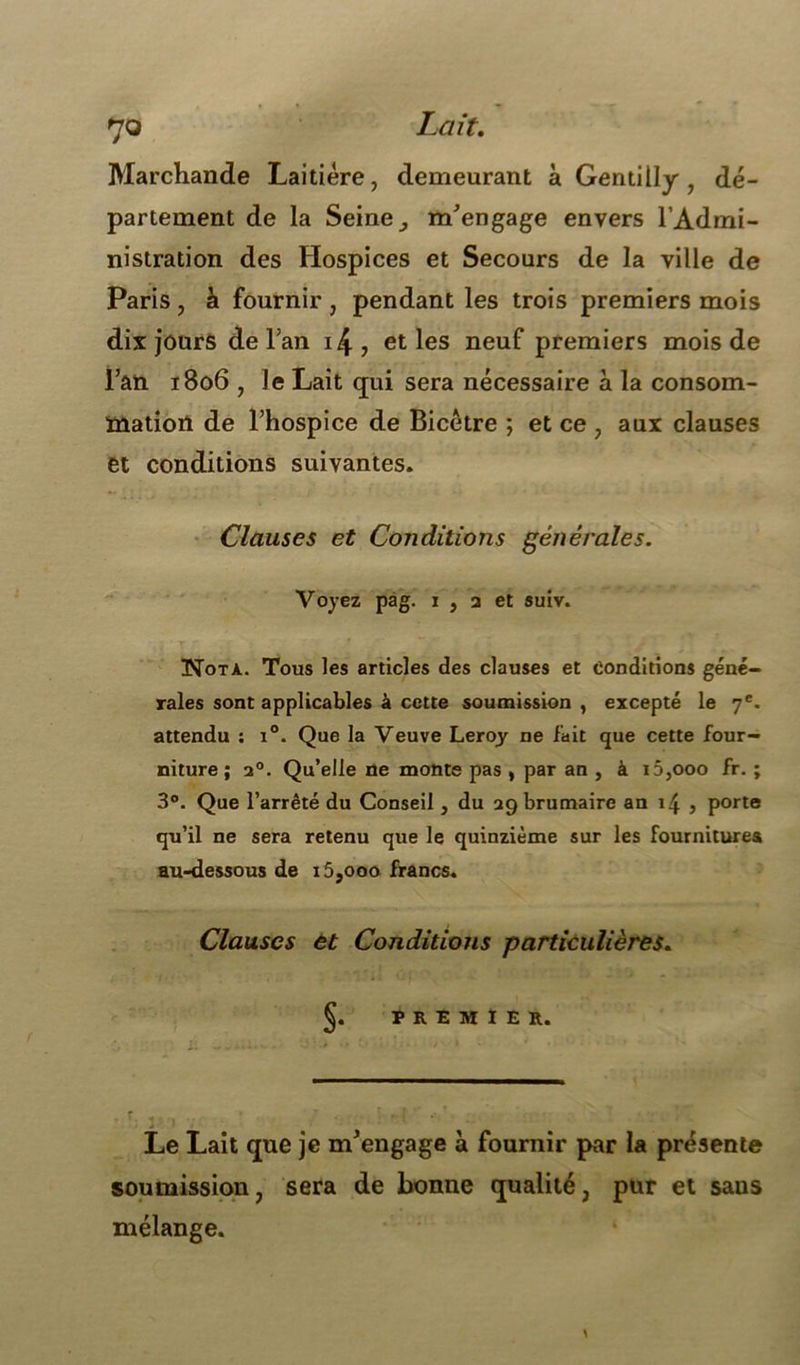 7© Lait. Marchande Laitière, demeurant à Gentiily , dé- partement de la Seine, m'engage envers l’Admi- nistration des Hospices et Secours de la ville de Paris , à fournir , pendant les trois premiers mois dix jours de Fan i4, et les neuf premiers mois de Fan 1806 , le Lait qui sera nécessaire à la consom- mation de l’hospice de Bicètre ; et ce , aux clauses et conditions suivantes. Clauses et Conditions générales. Voyez pag. i , a et suiv. Nota. Tous les articles des clauses et Conditions géné- rales sont applicables à cette soumission, excepté le 7e. attendu : i°. Que la Veuve Leroy ne fait que cette four- niture ; a0. Qu’elle ne monte pas , par an , à i5,ooo fr. ; 3°. Que l’arrêté du Conseil, du 29 brumaire an 14 , porte qu’il ne sera retenu que le quinziéme sur les fournitures au-dessous de i5,ooo francs. Clauses et Conditions particulières. Ç. PREMIER. Le Lait que je m'engage à fournir par la présente soumission, sera de bonne qualité, pur et saus mélange.