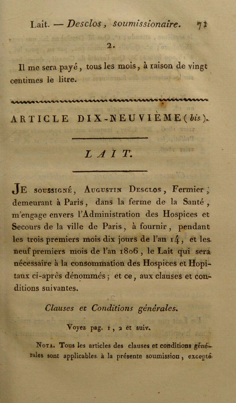 2. Il me sera payé, tous les mois, à raison de vingt centimes le litre. ARTICLE DIX-HEU VIEME(iis). LAIT. Je soussigné, Augustin Desclos , Fermier ,' demeurant à Paris, dans la ferme de la Santé , m’engage envers l’Administration des Hospices et Secours de la ville de Paris, à fournir, pendant les trois premiers mois dix jours de l’an 14, et les neuf premiers mois de l’an 1806 , le Lait qui sera nécessaire à la consommation des Hospices et Hôpi- taux ci-après dénommés ; et ce, aux clauses et con- ditions suivantes. Clauses et Conditions générales* • * r » • J Voyez pag. i , a et suiv. Nota. Tous les articles des clauses et conditions géné- rales sont applicables à la présente soumission , excepté