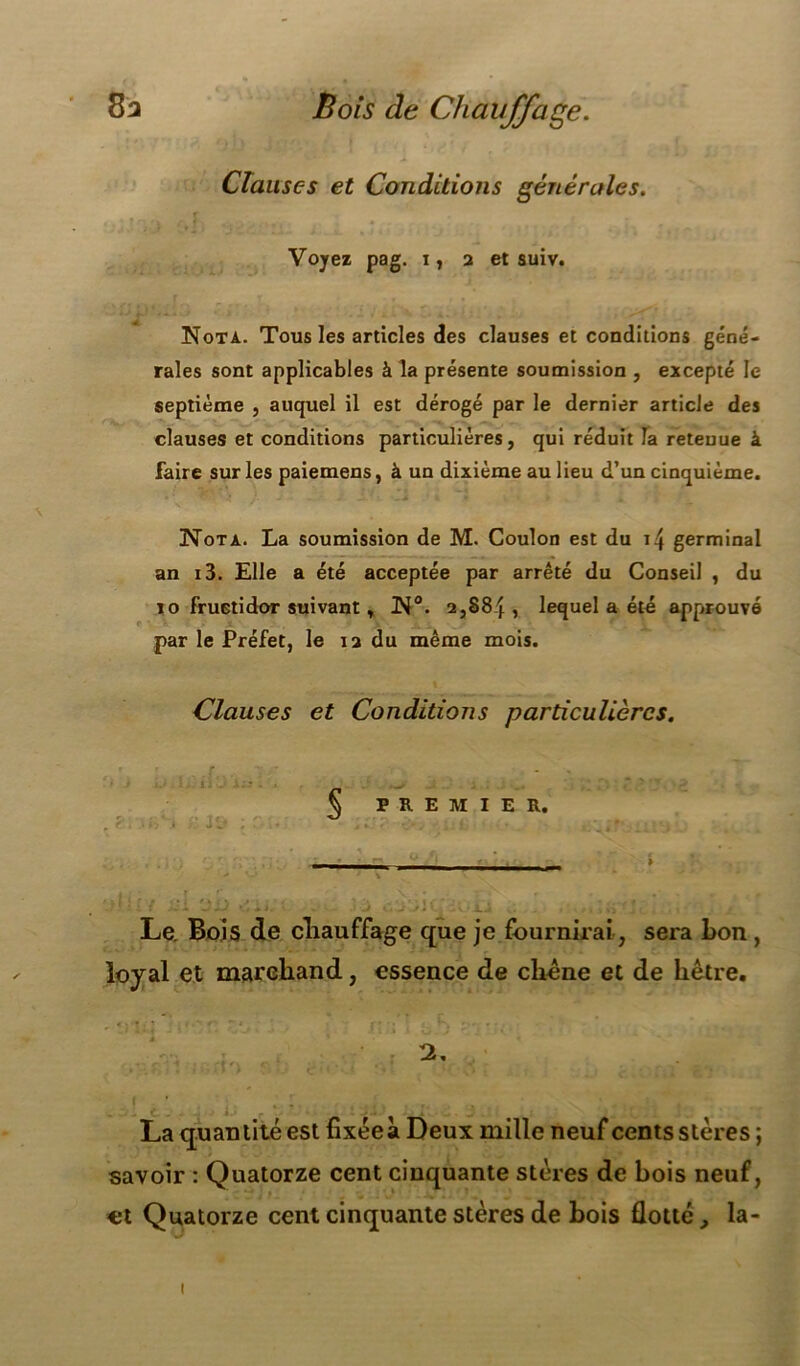 Clauses et Conditions générales. Voyez pag. i, 2 et suiv. Nota. Tous les articles des clauses et conditions géné- rales sont applicables à la présente soumission , excepté le septième , auquel il est dérogé par le dernier article des clauses et conditions particulières, qui réduit fa retenue à faire sur les paiemens, à un dixième au lieu d’un cinquième. Nota. La soumission de M. Coulon est du i4 germinal an i3. Elle a été acceptée par arrêté du Conseil , du 10 fructidor suivant, N°. 2,884, lequel a été approuvé par le Préfet, le 12 du même mois. Clauses et Conditions particulières. rr #* -»• - , § PREMIER. Le. Bois de cliauffage que je fournirai, sera bon , loyal et marchand, essence de chêne et de hêtre, 12. I ' , ; i jij * r~ La quantité est fixée à Deux mille neuf cents stères ; savoir : Quatorze cent cinquante stères de bois neuf, et Quatorze cent cinquante stères de bois flotté, la- 1