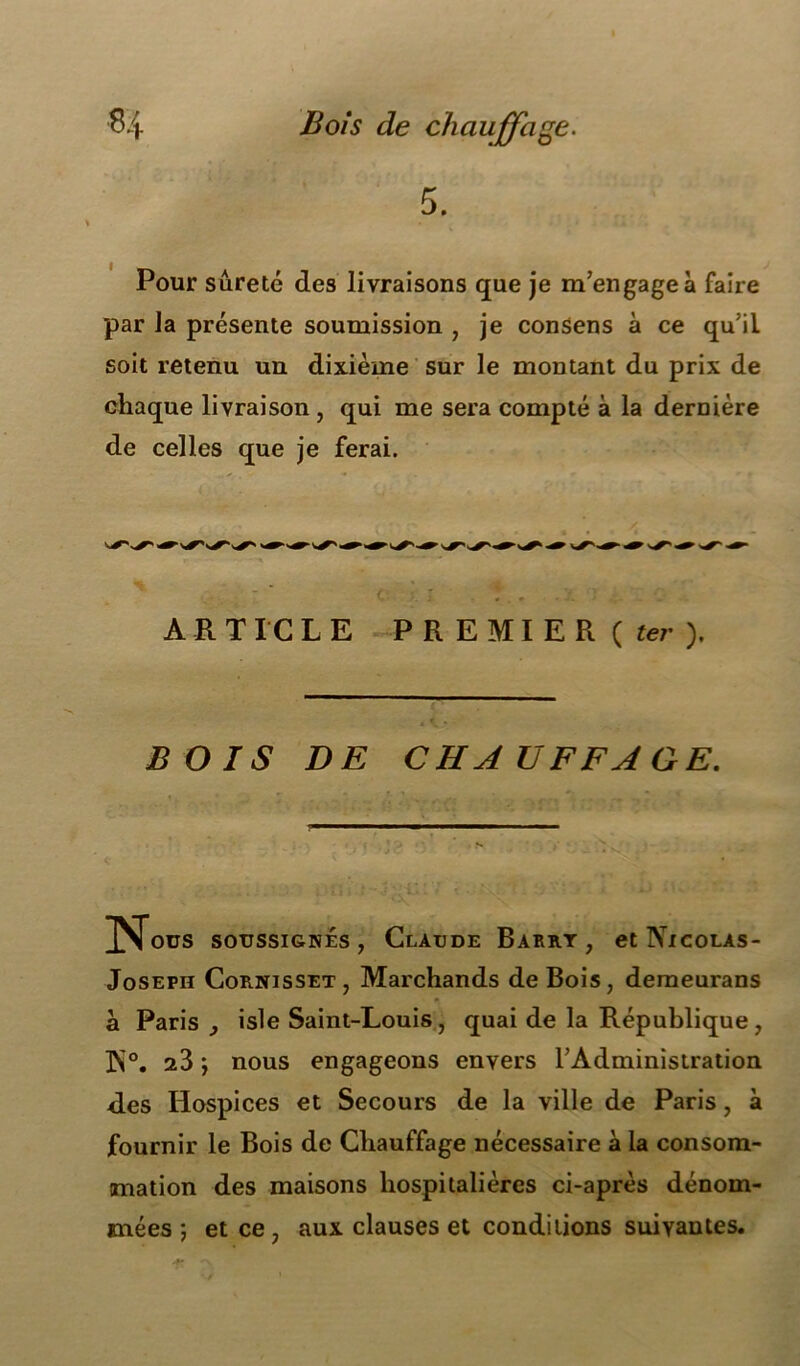 5. Pour sûreté des livraisons que je m’engagea faire par la présente soumission , je consens à ce qu’il soit retenu un dixième sur le montant du prix de chaque livraison, qui me sera compté à la dernière de celles que je ferai. ARTICLE P R E MI E R ( ter ). BOIS DE CHAUFFAGE. 3^îous soussignés, Claude Barrt , et Ni COLAS- Joseph Cornisset, Marchands de Bois, demeurans a Paris isle Saint-Louis, quai de la République, ]N°. a3 ; nous engageons envers l’Administration ries Hospices et Secours de la ville de Paris, à fournir le Bois de Chauffage nécessaire à la consom- mation des maisons hospitalières ci-après dénom- mées ; et ce, aux clauses et conditions suivantes.