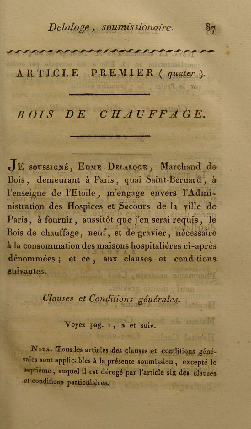 Delaloge, soumissioiiciïre. ARTICLE PREMIER ( queuter ). TL’- BOIS DE CHAUFFAGE. Je soussigné, Edme Delaloge^, Marchand de Bois , demeurant à Paris, quai Saint-Bernard, h l’enseigne de l’Etoile^ m’engage envers l’Admi- nistration des Hospices et Secours de la ville de Paris, à fournir, aussitôt que j’en serai requis , le Bois de chauffage, neuf, et de gravier, nécessaire à la consommation des maisons hospitalières ci-après dénommées ; et ce , aux clauses et conditions suivantes. Clauses et Cojiditiojis générales. Voyez pag. i, j et suiv. JSTota. Tous les articles des clauses et conditions géné- rales sont applicables à la présente soumission , excepté le septième, auquel il est dérogé par l’article six de» clauses et conditions particulières»