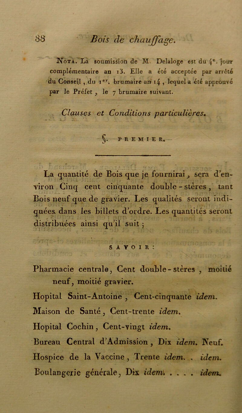 Nota. La soumission de M Delaloge est du 4e- jour complémentaire an l'S. Elle a été acceptée par arrêté du Conseil , du Ier. brumaire an i4 , lequel a été approuvé par le Préfet , le 7 brumaire suivant. Clauses et Conditions particulières. * * * X- J- ^ . , PREMIER. r. r _r - tr.. \ • La quantité de Bois que je fournirai sera d’en- viron Cinq cent cinquante double - stères, tant Bois neuf que de gravier. Les qualités seront indi- quées dans les billets d’ordre. Les quantités seront distribuées ainsi qu’il suit 5 savoir: Pharmacie centrale, Cent double-stères , moitié neuf, moitié gravier. Hôpital Saint-Antoine , Cent-cinquante idem. Maison de Santé, Cent-trente idem. Hôpital Cochin, Cent-vingt idem. Bureau Central d’Admission , Dix idem. Neuf. Hospice de la Vaccine , Trente idem. . idem. Boulangerie générale, Dix idem\ .... idem.