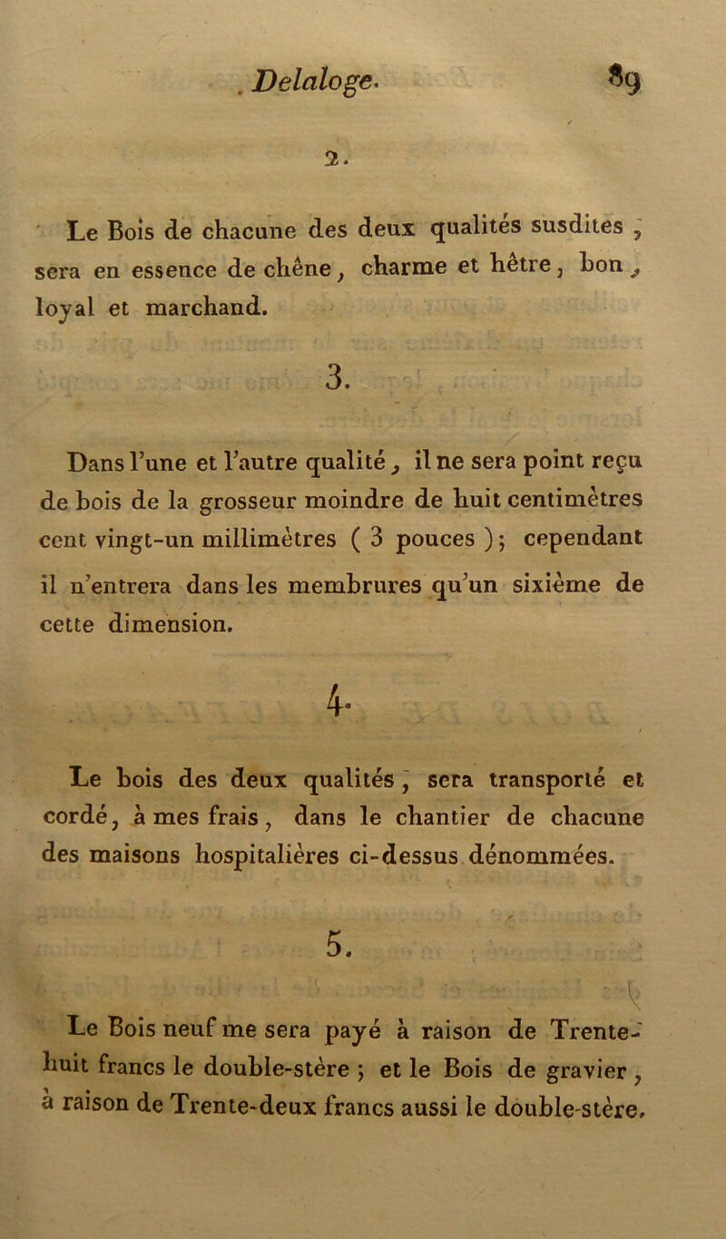 . Delciloge. *9 2. Le Bois de chacune des deux qualités susdites 5 sera en essence de chêne, charme et hetre , hon ^ loyal et marchand. 3. Dans l’une et l’autre qualité , il ne sera point reçu de bois de la grosseur moindre de huit centimètres cent vingt-un millimètres ( 3 pouces ) ; cependant il n’entrera dans les membrures qu’un sixième de cette dimension. 4- Le bois des deux qualités, sera transporté et cordé, à mes frais, dans le chantier de chacune des maisons hospitalières ci-dessus dénommées. Le Bois neuf me sera payé à raison de Trente- huit francs le double-stère ; et le Bois de gravier , a raison de Trente-deux francs aussi le double-stère.