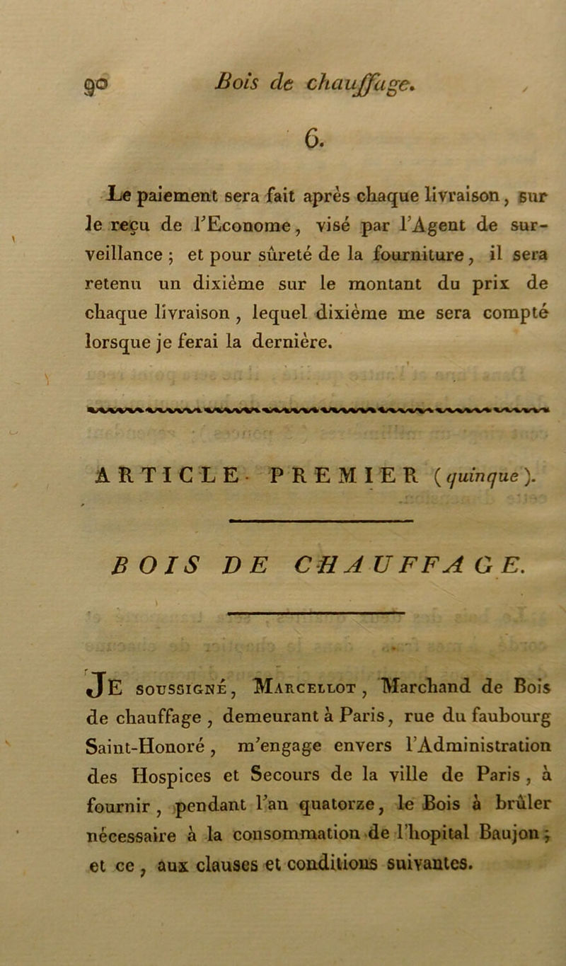 6. Le paiement sera fait après chaque livraison, sur Je reçu de l'Econome, visé par l'Agent de sur- veillance ; et pour sûreté de la fourniture , il sera retenu un dixième sur le montant du prix de chaque livraison , lequel dixième me sera compté lorsque je ferai la dernière. ARTICLE PREMIER ( quinque ). BOIS DE CHAUFFAGE. \ Je soussigné, Marcellot , Marchand de Bois de chauffage, demeurant à Paris, rue du faubourg Saint-Honoré, m'engage envers l’Administration des Hospices et Secours de la ville de Paris , à fournir , pendant l'an quatorze, le Bois à brûler nécessaire à la consommation de l’hôpital Baujon j et ce , aux clauses et conditions suivantes.