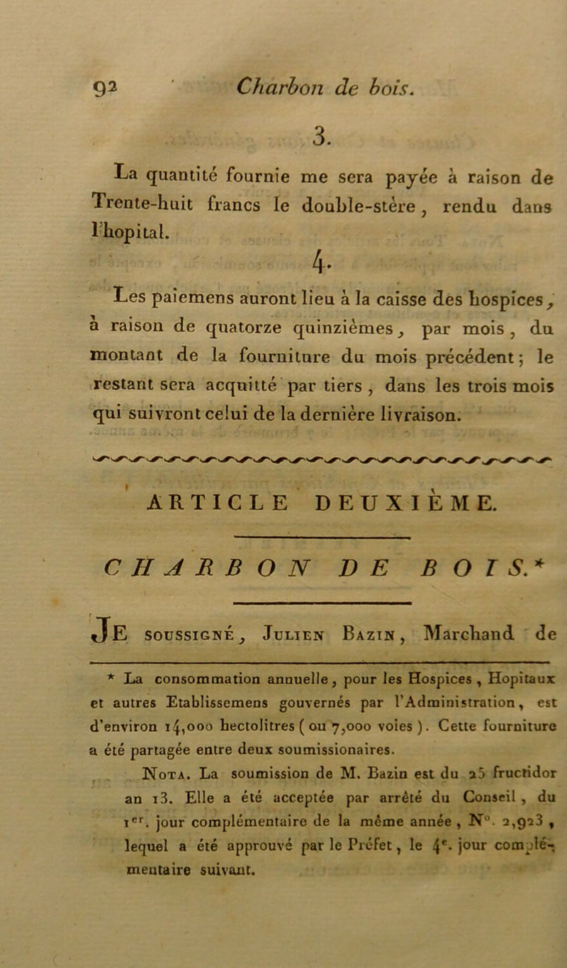 3. La quantité fournie me sera payée à raison de Trente-huit francs le double-stère, rendu dans lhopital. 4- Les paiemens auront lieu à la caisse des hospices, a raison de quatorze quinzièmes, par mois , du montant de la fourniture du mois précédent ; le restant sera acquitté par tiers , dans les trois mois qui suivront celui de la dernière livraison. ARTICLE DEUXIEME. CHARBON DE BOIS.* soussigné, Julien Bazin, Marchand de * La consommation annuelle, pour les Hospices , Hôpitaux et autres Etablissemens gouvernés par l’Administration, est d’environ 14,000 hectolitres ( ou 7,000 voies). Cette fourniture a été partagée entre deux soumissionaires. Nota. La soumission de M. Bazin est du a5 fructidor an i3. Elle a été acceptée par arrêté du Conseil , du Ier. jour complémentaire de la même année , N. 2,923 , lequel a été approuvé par le Préfet, le 4e* jour complé- mentaire suivant.