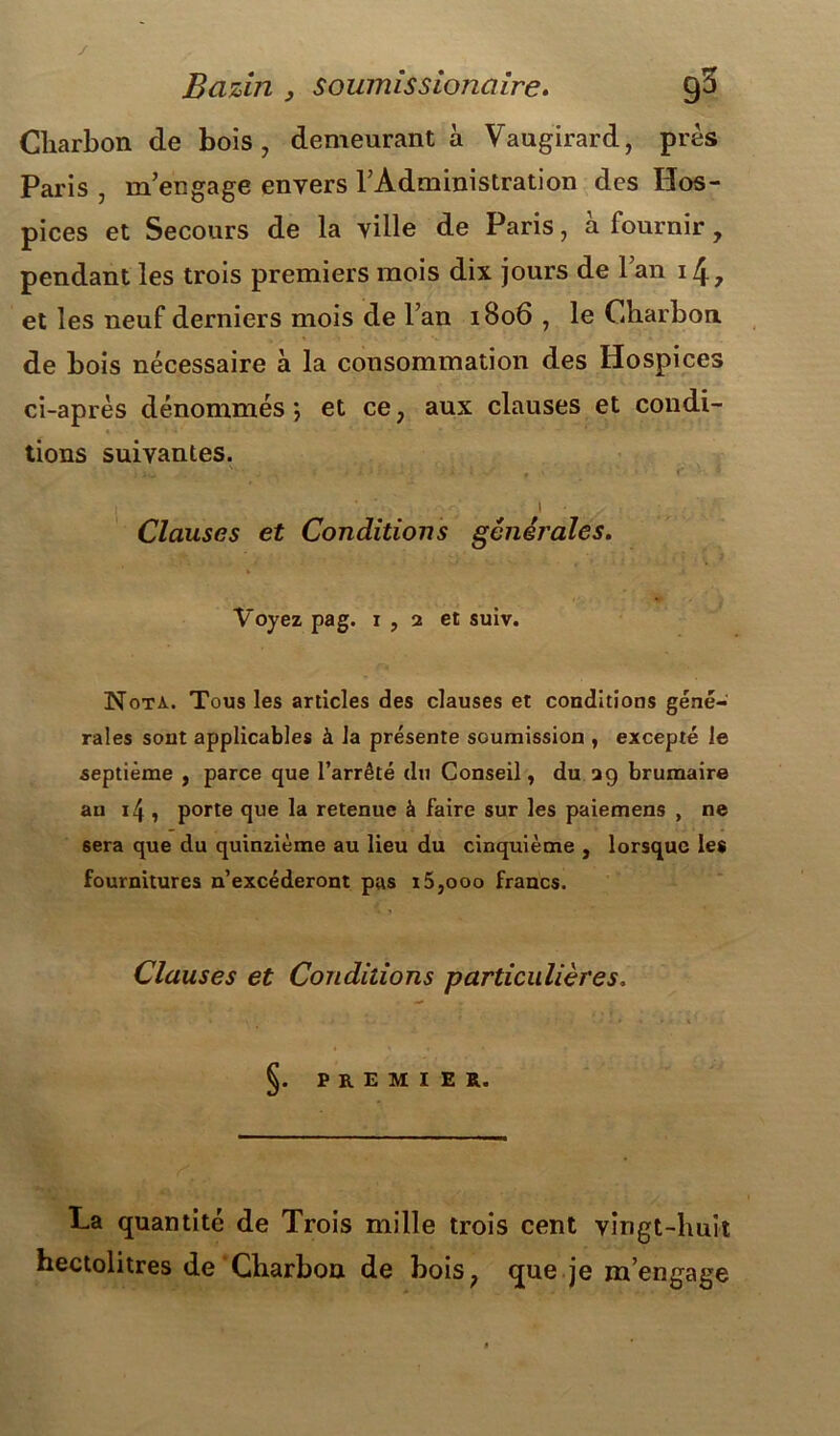 / Bazin } soumis sionaire. 90 Charbon de bois, demeurant à Vaugirard, près Paris , m’engage envers l’Administration des Hos- pices et Secours de la ville de Paris, à fournir, pendant les trois premiers mois dix jours de l’an 14, et les neuf derniers mois de l’an 1806 , le Charbon de bois nécessaire à la consommation des Hospices ci-après dénommés *, et ce, aux clauses et condi- tions suivantes. ; 1 • Clauses et Conditions générales. Voyez pag. 1 , 2 et suiv. Nota. Tous les articles des clauses et conditions géné- rales sont applicables à la présente soumission , excepté le septième , parce que l’arrêté du Conseil, du 29 brumaire an 14 , porte que la retenue à faire sur les paiemens , ne sera que du quinzième au lieu du cinquième , lorsque les fournitures n’excéderont pas i5,ooo francs. Clauses et Conditions particulières. §. PREMIER. La quantité de Trois mille trois cent vingt-huit hectolitres de Charbon de bois, que je m’engage