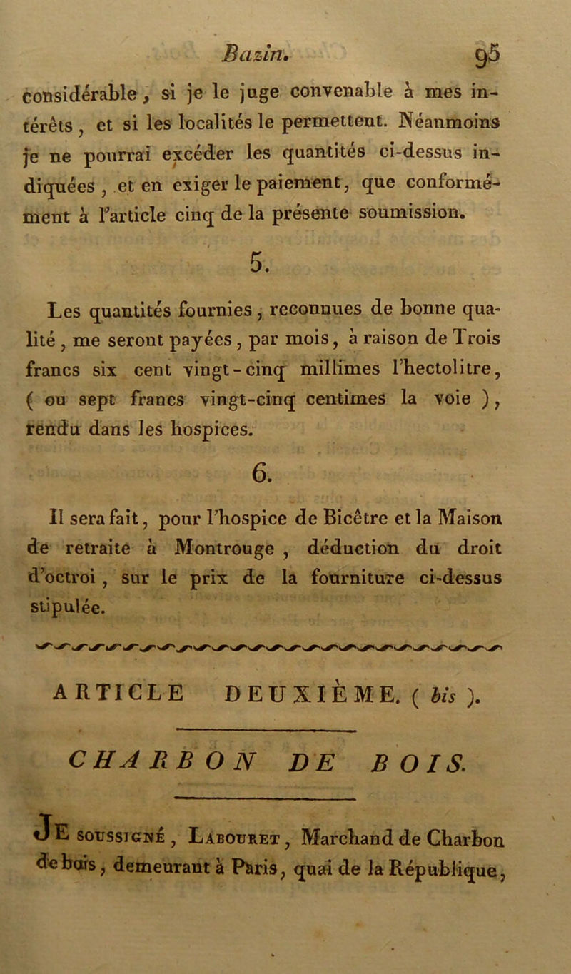 considérable, si je le juge convenable à mes in- térêts , et si les localités le permettent. Néanmoins je ne pourrai excéder les quantités ci-dessus in- diquées , et en exiger le paiement, que conformé- ment à l'article cinq de la présente soumission. 5. Les quantités fournies, reconnues de bonne qua- lité , me seront payées , par mois, à raison de Trois francs six cent vingt-cinq miliimes l’hectolitre, ( ou sept francs vingt-cinq centimes la voie ), rendu dans les hospices. 6. Il sera fait, pour l'hospice de Bicêtre et la Maison de retraite à Montrouge , déduction dii droit d’octroi , sur le prix de la fourniture ci-dessus stipulée. ARTICLE DEUXIÈME. ( bis ). CHARBON DE BOIS. soussigné , Labouret, Marchand de Charbon de bars, demeurant à Piiris, quai de la République,