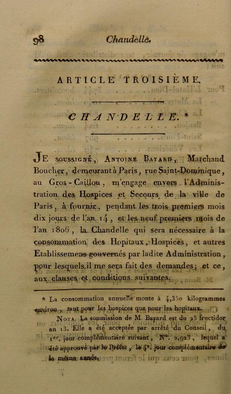 9* Chandelle* ARTICLE TROISIEME. C HA ND ELLE.* )J Je so-tissig^^, Antotn* Bayard , Marchand Bouclier, deTïmmantà Paris, rue Saint-Dominique, au Gros - CaiUou , m’engage envers 1 Adminis- tration des Hospices et Secours; de la ville de Paris, à fournir 7 pendant les trois premiers mois dix jours de l’an i/j. 3 et les neuf pçerrdçrs mois de l’an 1806 , Ll Chandelle qui sera nécessaire à la consommation des Hôpitaux, Hospices, et autres Etablisse mens gouvernés par ladite Administration, Çpnr ]esquels,il me sera fait des demandes; et ce, aux cLanses et conditions, suivantes. * La consommation annuelle monte à 4^3 jo kilogrammes e^\ârou ,( tant pour le$ bpspiçes que pour; les hôpitaux. • » f « été approuvé pàr te Préfet, 1* 4*‘ )olHr compiémwtMr» à* te même aawe* ! inp Jiivyj ‘ii I