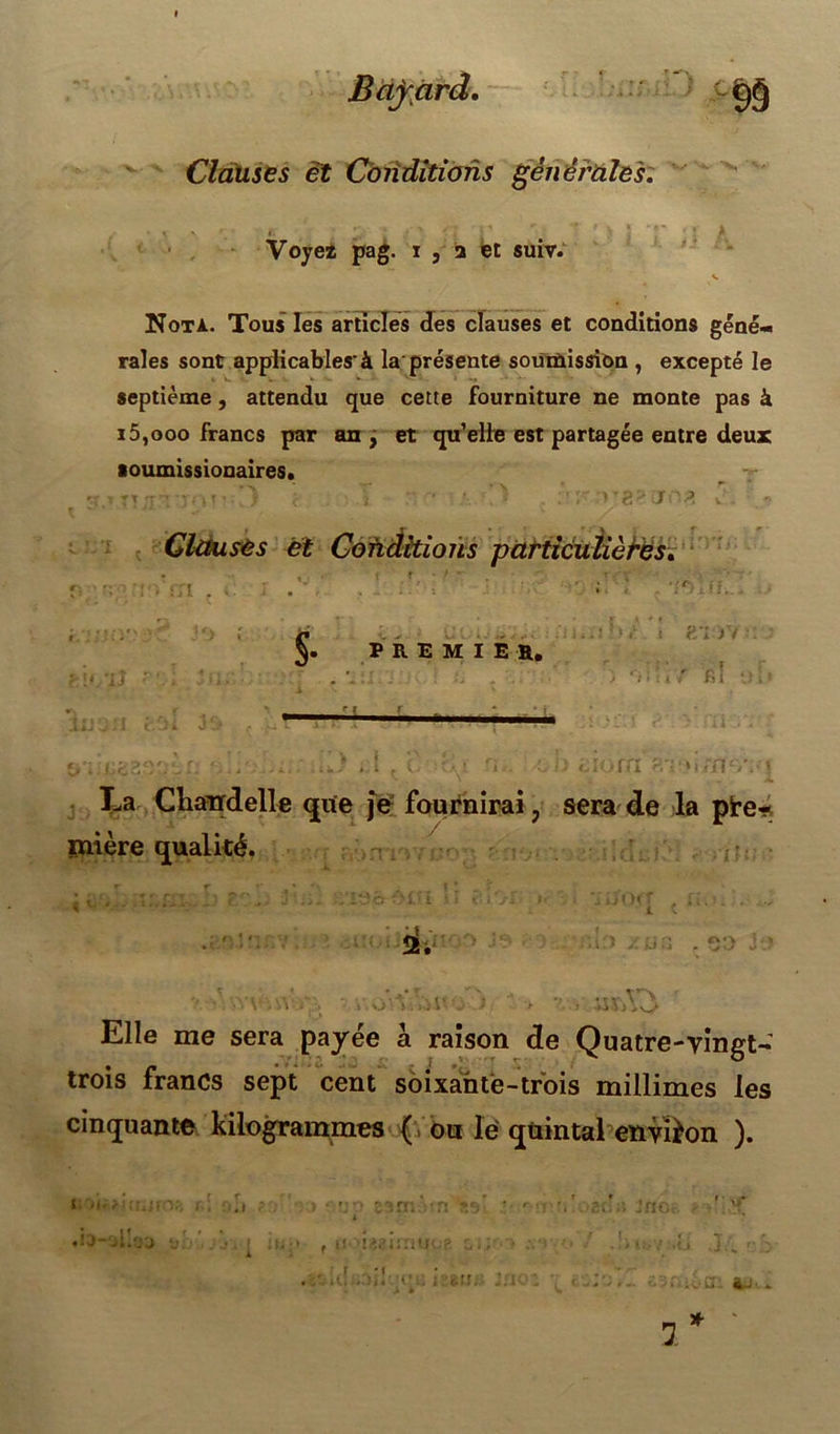 i c & Clauses et Conditions générales. Voye* pag. i , 2 et suiv. v Nota. Tous les articles des clauses et conditions géné- rales sont applicables'à la présente soumission , excepté le septième, attendu que cette fourniture ne monte pas à i5,ooo francs par an , et quelle est partagée entre deux soumissionaires. . H;r. • ’) C v • ■ .va--.j'J v . - Clauses et Cofiditions particulières. §. PREMIER, ' > i ?/iVi i . fil •. -rn fn-M/nv La Chandelle que je fournirai ? sera de la pre- mière qualité. MHT • i 25. . .'iiï ■ iirAO Elle me sera payée à raison de Quatre-vingt- trois francs sept cent soixante-trois millimes les cinquante kilogrammes ( ou le quintal environ ). si oii? ! uxi r ♦b-'illoo r>. ?:r &3ixidn ti isaimiR 3