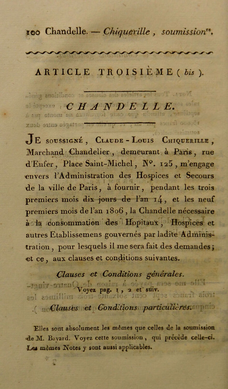 ioo Chandelle. — Chiquerille , soumissionre. ARTICLE TROISIEME ( bis ). CHANDELLE. Je soussigné , Claude - Louis Chiquerille , Marchand Chandelier, demeurant à Paris, rue d’Enfer, Place Saint-Michel, Pïp. 125 , m’engage envers l’Administration des Hospices et Secours ^ '. .•. 1 - *• J ri • de la ville de Paris, à fournir, pendant les trois premiers mois dix jours de l’an i4, et les neuf premiers mois de l’an 1806 , la Chandelle nécessaire à la consommation des Hôpitaux, Hospices et autres Etablissemens gouvernés par ladite Adminis- tration , pour lesquels il me sera fait des demandes ; et ce , aux clauses et conditions suivantes. Clauses et Conditions générales. _ „ r . • 1: „ ' i . -taar/ -O'Unnv ci'Ji 20tlll 1 i; ifi Voyez pag. 1, 2 et suiv. Clauses et Conditions particulières Elles sont absolument les mêmes que celles de la soumission <le M. Bavard. Voyez cette soumission , qui précède celle-ci. Le* mêmes Notes y sont aussi applicables.