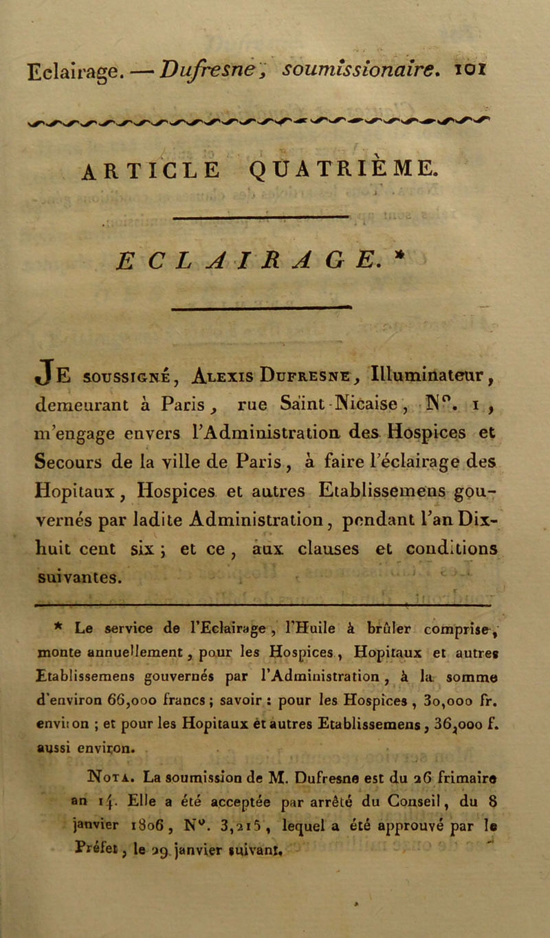 Eclairage. — Dufresne, soumlssionaire. ioi ARTICLE QUATRIEME. ECLAIRAGE.* JE soussigné, Auexis Dufresne, Illuminateur, demeurant à Paris , rue Saint Nicaise, ÎN°. i , m'engage envers l'Administration des Hospices et Secours de la ville de Paris, à faire l’éclairage des Hôpitaux, Hospices et antres Etablissemens gou- vernés par ladite Administration, pendant Tan Dix- huit cent six ; et ce, aux clauses et conditions suivantes. * Le service de l’Eclairage, l’Huile à brûler comprise, monte annuellement, pour les Hospices , Hôpitaux et autres Etablissemens gouvernés par l’Administration, à la somme d’environ 66,000 francs; savoir: pour les Hospices, 3o,ooo fr. envi:on ; et pour les Hôpitaux étautres Etablissemens, 36,ooo f. aussi environ. Nota. La soumission de M. Dufresne est du 26 frimaire an 1Elle a été acceptée par arrêté du Conseil, du 8 janvier 1806, N°. 3,2i5, lequel a été approuvé par le Préfet, le 29 janvier suivant.