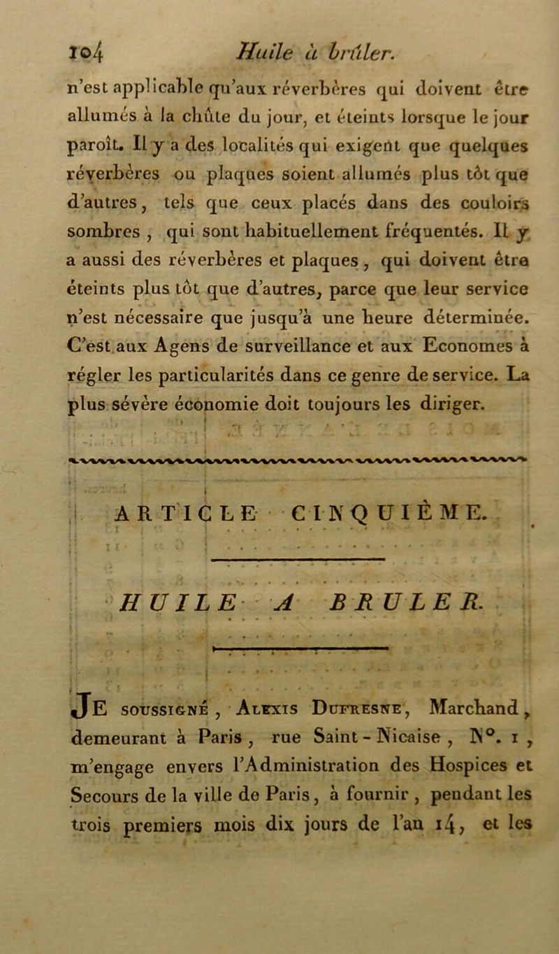 n’est applicable qu’aux réverbères qui doivent être allumés à la chute du jour, et éteints lorsque le jour paroît. Il y a des localités qui exigent que quelques réyerbères ou plaques soient allumés plus tôt que d’autres, tels que ceux placés dans des couloirs sombres , qui sont habituellement fréquentés. Il y a aussi des réverbères et plaques , qui doivent être éteints plus tôt que d’autres, parce que leur service n’est nécessaire que jusqu’à une heure déterminée. C’est aux Agens de surveillance et aux Economes à régler les particularités dans ce genre de service. La plus sévère économie doit toujours les diriger. ARTICLE CINQUIÈME. HUILE A BRULER. Je soussigné, Alexis Dufresne, Marchand, demeurant à Paris, rue Saint - Nicaise , N°. i , m’engage envers l’Administration des Hospices et Secours de la ville de Paris, à fournir , pendant les trois premiers mois dix jours de l’an i4> et les
