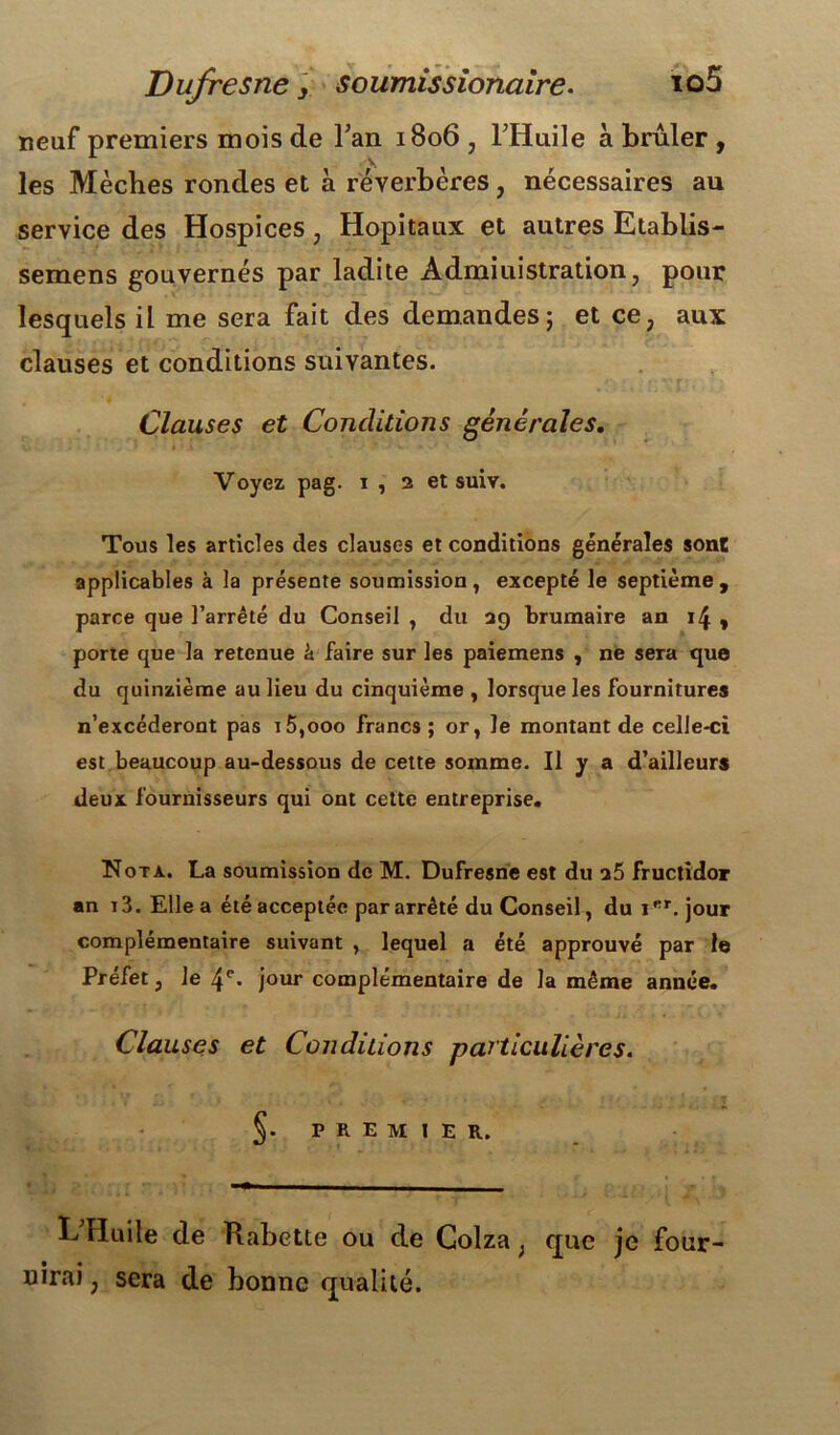 neuf premiers mois de Tan 1806 , THuile à brûler , les Mèches rondes et à réverbères, nécessaires au service des Hospices ; Hôpitaux et autres Etablis- semens gouvernés par ladite Administration, pour lesquels il me sera fait des demandes5 et ce, aux clauses et conditions suivantes. Clauses et Conditions générales. Voyez pag. i , 2 et suiv. Tous les articles des clauses et conditions générales sont applicables à la présente soumission, excepté le septième, parce que l’arrêté du Conseil , du 29 brumaire an 14 , porte que la retenue à faire sur les paiemens , ne sera que du quinzième au lieu du cinquième , lorsque les fournitures n’excéderont pas i5,ooo francs ; or, le montant de celle-ci est beaucoup au-dessous de cette somme. Il y a d’ailleurs deux fournisseurs qui ont cette entreprise. Nota. La soumission de M. Dufresne est du a5 fructidor an r 3. Elle a été acceptée par arrêté du Conseil, du 1FT. jour complémentaire suivant , lequel a été approuvé par le Préfet 3 le 4e. jour complémentaire de la même année. Clauses et Conditions particulières. PREMIER. E Huile de Rabette ou de Colza ; que je four- nirai ; sera de bonne qualité.