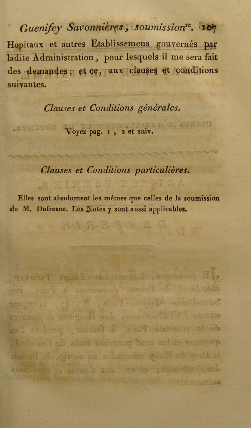 Hôpitaux et autres Etablissemens gouvernés par ladite Administration pour lesquels il me sera fait des demapdes; et ce, aux clauses et çondilions suivantes. Clauses et Conditions générales. Voyez pag. 1 j a et suiv. Clauses et Conditions particulières. * -i. - * * y u 1 w- Elles sont absolument les mêmes que celles de la soumission de M. Dufresne. Les ITotes y sont aussi applicables. 5 4, l ■ . Jii