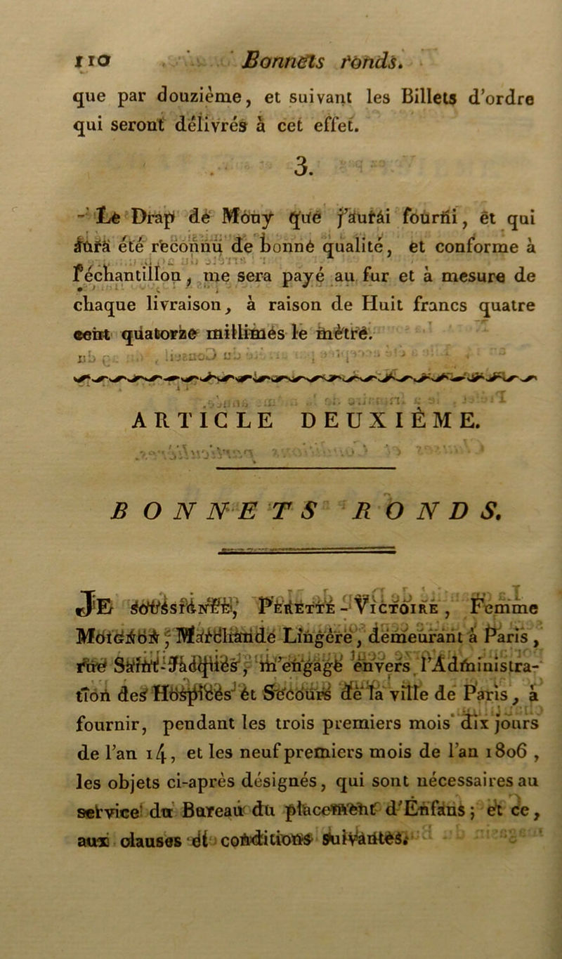 que par douzième, et suivant les Billets d’ordre qui seront délivrés à cet effet. 3. - Le Drap de Mony Çpté fàutâi foüriïi, ét qui £ûfâ été reconnu de tonné qualité, et conforme à _ « ... r * recnantillon, me sera payé au fur et à mesure de chaque livraison, à raison de Huit francs quatre ceirt quatorze milliniés le métré. uL> . l'jEnoo » J U il ij ni u ARTICLE DEUXIÈME. jf \\ \\'j ‘Vv,V BON NE T S RONDS. _ • T*rr /r „t rj Er àdttàsrÙNë&,‘ PÈitETTÉ - Victoire , Femme MdidriBrir f Mâ'édltàridé Lingère , demeurant à Paris , thé Sührt^àd^iësr, ïh’engagë envers l’Administra- tion des HëSpiéèsJ ét S'eCours d'ê ta ville de Paris , .illi « iJ 2 [1J fournir, pendant les trois premiers mois‘ dix jours de l’an 14-, et les neuf premiers mois de l’an 1806 , les objets ci-après désignés, qui sont nécessaires au service du Bureau du phiceftVëhtT d’En fans ; ét ce, aux clauses ét coAditiotïS' ÿulMàiüéâ» v«j