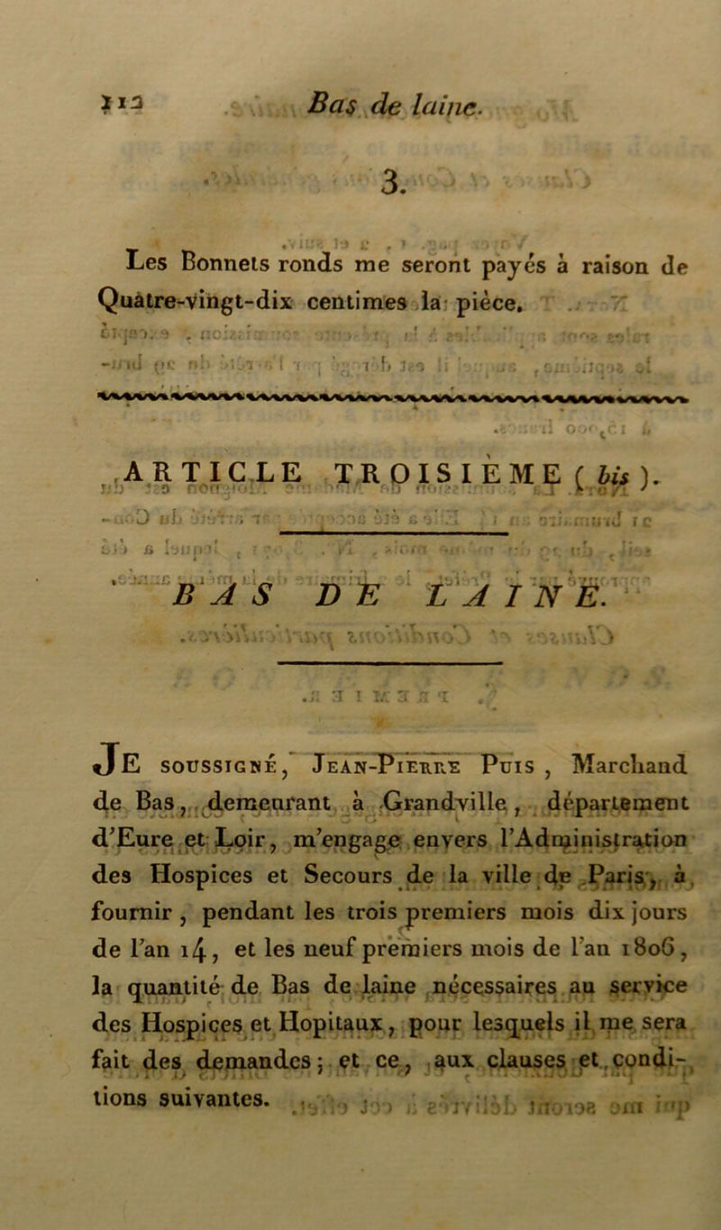 3. •V lW< l‘J L* Les Bonnets ronds me seront payés à raison de Quatre-vingt-dix centimes la pièce. cî-jrri. 9 . ncia.: . • • • ■ - . ■: : -niti (»c nli î»;6r-n't t •; ' - t h u* Si ' .,5 {&in jiiqoa ** •il oor-^ei .ARTIC LE TROIS IEME ( bis ). r ' o no •: . i.T .èroTT J •>io0 U 1j ÿjt-jVfs T pwô ùi3 R ô! vl ' i ,J ic I ) G i'JUIII, . : -, .Kl , ?IC.f 1 * » K . . • ?• P'. IPJ t4li lui D E LAINE. * T r\ t rv .•O'VijjusvVu*« inoVhbno J ^ vsimA j :i i ïa j ;; t Je soussigné, Jean-Pieure Puis , Marchand de Bas, demeurant à -Grandville, département d'Eure et Loir, m'engage envers l’Administration des Hospices et Secours de la ville dp Paris , à fournir , pendant les trois premiers mois dix jours de l'an i4, et les neuf premiers mois de Fan 1806, la quantité de Bas de laine nécessaires au service des Hospices et Hôpitaux, pour lesquels il me sera fait des demandes 5 et ce, aux clauses «et condi- tions suivantes. r, : ! îrfoioa om iop