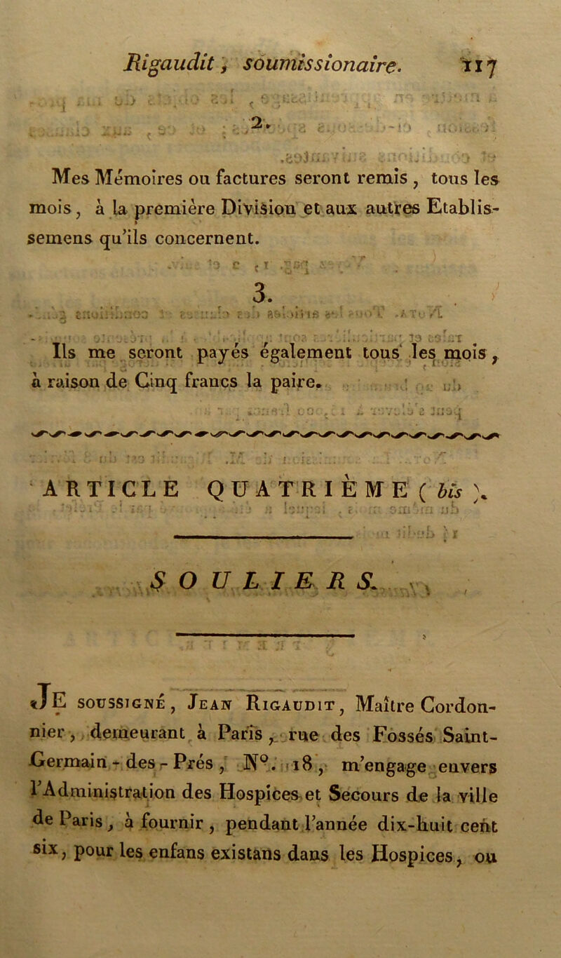 r * f r , cr\r> r fj.ijî>iîî i a g.:OH -■ tJOibi.) ü-> t'j f. j i ^ 2 » .b‘v>3fîr.'/ijio .ïoLis: s î» Mes Mémoires ou factures seront remis , tous les mois, à la première Division et aux autres Etablis- semens qu’ils concernent. . ’ ‘o c c t .vcq j. • ■’-r v u 1 3. ...i enui;:I;::oa î eu <s*. ■ ~i>T .A Te Æ Ils me seront payés également tous les mois r a raison de Cinq francs la paire, - , : n. . i.-rns-il oo i i. ïr-vo'.u'e Jüûù . *• . ‘ * SOULIERSL \ E soussigné , Jean Rigaudit, Maître Cordon- nier , demeurant à Paris , rue des Fossés Saint- Cermain - des - Près , N°. 18, m’engage envers ^Administration des Hospices et Secours de la ville de Paris , a fournir , pendant l’année dix-huit cent six, pour les enfans existans dans les Hospices, ou
